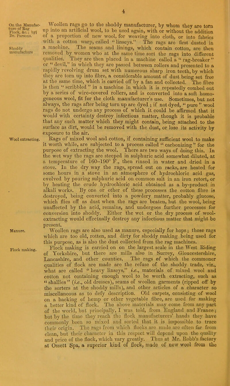 On tlio Manufac- turo of Rag Plonk, See.; by| Dr. Parsons. Shoddy mamifacturo Wool extracting. Manuro. Flock making. Woollen rags go to the shoddy manufacturer, by whom they are torn up into an artificial wool, to bo used again, with or without the addition of' a proportion of new wool, for weaving into cloth, or into fabrics with a cotton warp, called “linseys.” The rags are first dusted in a machine. The seams and linings, which contain cotton, are then removed by women who at the same time sort the rags into different qualities. They are then placed in a machine called a c< rag-breaker” or “ devil,” in which they are passed between rollers and presented to a rapidly revolving drum set with numerous sharp iron teeth, by which they are torn up into fibre, a considerable amount of dust being set free at the same time, which is carried off by a fan and collected. The fibre is then “ scribbled ” in a machine in which it is repeatedly combed out by a series of wire-covered rollers, and is converted into a soft homo- geneous wool, fit for the cloth manufacturer’s use. Sometimes, but not always, the rags after being torn up are dyed ; if not dyed, “ pure ” wool rags do not undergo any process of which it could be affirmed that it would with certainty destroy infectious matter, though it is probable that any such matter which they might contain, being attached to the surface as dirt, would be removed with the dust, or lose its activity by exposure to the air. Rags of mixed wool and cotton, if containing sufficient wool to make it worth while, are subjected to a process called “ carbonizing” for the purpose of extracting the wool. There are two ways of doing this. In the wet way the rags are steeped in sulphuric acid somewhat diluted, at a temperature of 160-190° F., then rinsed in water and dried in a stove. In the dry way the rags, spread out on racks, are heated for some hours in a stove in an atmosphere of hydrochloric acid gas, evolved by pouring sulphuric acid on common salt in an iron retort, or by heating the crude hydrochloric acid obtained as a by-product in alkali works. By one or other of these processes the cotton fibre is destroyed, being converted into a powdery matter, probably glucose, which flies off as dust when the rags are beaten, but the wool, being unaffected by the acid, remains, and undergoes further processes for conversion into shoddy. Either the wet or the dry process of wool- extracting would effectually destroy any infectious matter that might be present. Woollen rags are also used as manure, especially for hops; those rags which are too old, rotten, and dirty for shoddy making being used for this purpose, as is also the dust collected from the rag machines. Flock making is cai’ried on on the largest scale in the West Riding of Yorkshire, but there are mills also in Surrey, Gloucestershire, Lancashire, and other counties. The rags of which the commoner qualities of flock are made are the refuse of the shoddy trade, viz., what are called “ heavy linseys,” i.e., materials of mixed wool and cotton not containing enough wool to be worth extracting, such as “ shallies ” {i.e., old dresses), seams of woollen garments (ripped off by the sorters at the shoddy mills), and other articles of a character so miscellaneous as to defy description. Old carpets, consisting of wool on a backing of hemp or other vegetable fibre, are used for making a better kind of flock. The above materials may come from any part of the world, but principally, I was told, from England and France; but by the time they reach the flock manufacturers’ hands they have commonly been so mixed and sorted that it is impossible to trace their origin. The rags from which flocks are made arc often far from clean, but their character in this respect will depend upon the quality and price of the flock, which vary greatly. Thus at Mr. Robb’s factory at Ossett Spa, a superior kind of flock, mado of new wool from the