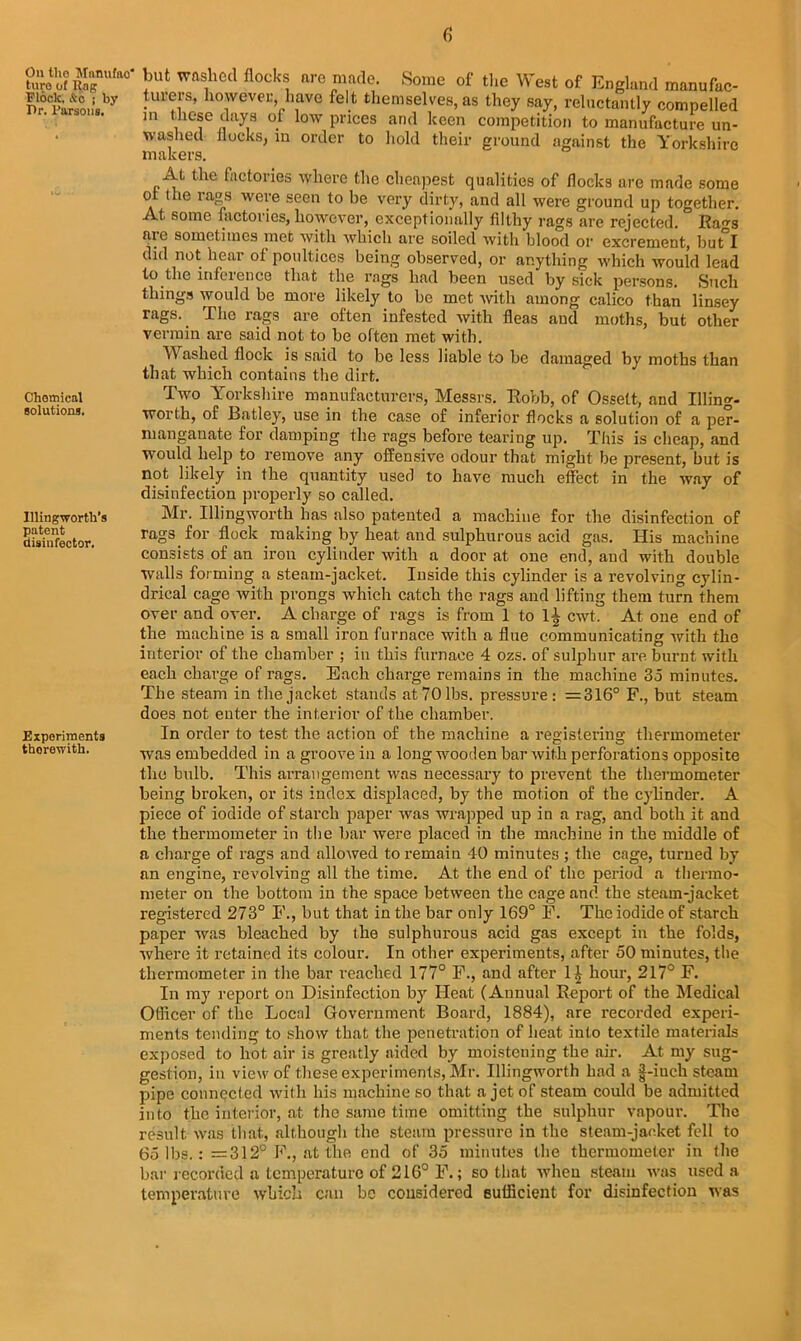 On tlio Manuffto* ture of Itng Flock, &c j by Or. Parsons. Chotnical solutions. Illingworth’s patent disinfector. Experiments therewith. but washed Hocks are made. Some of the West of England manufac- turers, however, have felt themselves, as they say, reluctantly compelled m these days of low prices and keen competition to manufacture un- washed docks, in order to hold their ground against the Yorkshire makers. At the factories where the cheapest qualities of flocks are made some ol the rags were seen to be very dirty, and all were ground up together. At some factories, however, exceptionally filthy rags are rejected. Ra-s are sometimes met with which are soiled with blood or excrement, but°I did not hear of poultices being observed, or anything which would lead to the influence that the rags had been used by sick persons. Such things would be more likely to be met with among calico than linsey rags.. The rags are often infested with fleas and moths, but other vermin are said not to be often met with. Washed flock is said to be less liable to he damaged by moths than that which contains the dirt. Two Yorkshire manufacturers, Messrs. Robb, of Osselt, and Illing- worth, of Batley, use in the case of inferior flocks a solution of a per- manganate for damping the rags before tearing up. This is cheap, and would help to remove any offensive odour that might be present, but is not likely in the quantity used to have much effect in the way of disinfection properly so called. Mr. Illingworth has also patented a machine for the disinfection of rags for flock making by heat and sulphurous acid gas. His machine consists of an iron cylinder with a door at one end, and with double walls forming a steam-jacket. Inside this cylinder is a revolving cylin- drical cage with prongs which catch the rags and lifting them turn them over and over. A charge of rags is from 1 to 1^ cwt. At one end of the machine is a small iron furnace with a flue communicating with the interior of the chamber ; in this furnace 4 ozs. of sulphur are burnt with each charge of rags. Each charge remains in the machine 35 minutes. The steam in the jacket stands at 70 lbs. pressure: =316° F., but steam does not enter the interior of the chamber. In order to test the action of the machine a registering thermometer was embedded in a groove in a long wooden bar with perforations opposite the bulb. This arrangement was necessary to prevent the thermometer being broken, or its index displaced, by the motion of the cylinder. A piece of iodide of starch paper was wrapped up in a rag, and both it and the thermometer in the bar were placed in the machine in the middle of a charge of rags and allowed to remain 40 minutes ; the cage, turned by an engine, revolving all the time. At the end of the period a thermo- meter on the bottom in the space between the cage and the steam-jacket registered 273° F., but that in the bar only 169° F. The iodide of starch paper was bleached by the sulphurous acid gas except in the folds, where it retained its colour. In other experiments, after 50 minutes, the thermometer in the bar reached 177° F., and after hour, 217° F. In my report on Disinfection by Heat (Annual Report of the Medical Officer of the Local Government Board, 1884), are recorded experi- ments tending to show that the penetration of heat into textile materials exposed to hot air is greatly aided by moistening the air. At my sug- gestion, in view of these experiments, Mr. Illingworth had a |-iueh steam pipe connected with his machine so that a jet of steam could be admitted into the interior, at the same time omitting the sulphur vapour. The result was that, although the steam pressure in the steam-jacket fell to 65 lbs.: = 312° F., at the end of 35 minutes the thermometer in the bar recorded a temperature of 216° F.; so that when steam was used a temperature which can be considered sufficient for disinfection was