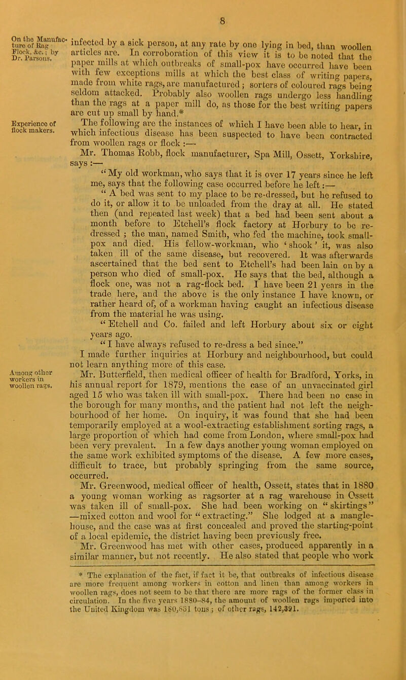 On tho Manufac- ture of Rag Eloolv, &c.; by Dr. Parsons. Experience of flock makers. Among other workei's in woollen rags. infected by a sick person, at any rate by one lying in bed, than woollen articles are. In corroboration of this view it is to be noted that the paper mills at which outbreaks of small-pox have occurred have been with few exceptions mills at which the best class of writing papers, made from white rags,are manufactured; sorters of coloured rags being seldom attacked. Probably also woollen rags undergo less handling than the rags at a paper mill do, as those for the best writing papers are cut up small by hand.* The following are the instances of which I have been able to hear, in which infectious disease has been suspected to have been contracted from woollen rags or flock :— Mr. Thomas Robb, flock manufacturer, Spa Mill, Ossett, Yorkshire, says :— “ My old workman, who says that it is over 17 years since he left me, says that the following case occurred before he left:— “ A bed was sent to my place to be re-dressed, but ho refused to do it, or allow it to be unloaded from the dray at all. He stated then (and repeated last week) that a bed had been sent about a month before to Etchell’s flock factory at Horbury to be re- dressed ; the man, named Smith, who fed the machine, took small- pox and died. His fellow-workman, who ‘shook’ it, was also taken ill of the same disease, but recovered. It was afterwards ascertained that the bed sent to Etchell’s had been lain on by a person who died of small-pox. He says that the bed, although a flock one, was not a rag-flock bed. I have been 21 years in the trade here, and the above is the only instance I have known, or rather heard of, of a workman having caught an infectious disease from the material he was using. “ Etchell and Co. failed and left Horbury about six or eight years ago. “ I have always refused to re-dress a bed since.” I made further inquiries at Horbury and neighbourhood, but could not learn anything more of this case. Mr. Butterfield, then medical officer of health for Bradford, Yorks, in his annual report for 1879, mentions the case of an unvaccinated girl aged 15 who was taken ill with small-pox. There had been no case in the borough for many months, and the patient had not left the neigh- bourhood of her home. On inquiry, it was found that she had been temporarily employed at a wool-extractiug establishment sorting rags, a large proportion of which had come from London, where small-pox had been very prevalent. In a few days another young woman employed on the same work exhibited symptoms of the disease. A few more cases, difficult to trace, but probably springing from the same source, occurred. Mr. Greenwood, medical officer of health, Ossett, states that in 1880 a young woman working as ragsorter at a rag warehouse in Ossett was taken ill of small-pox. She had been working on “ skirtings ” —mixed cotton and wool for “ extracting.” She lodged at a mangle- house, and the case was at first concealed and proved the startiug-point of a local epidemic, the district having been previously free. Mr. Greenwood has met with other cases, produced apparently in a similar manner, but not recently. He also stated that people who work * The explanation of the fact, if fact it he, that outbreaks of infectious disease are more frequent among workers in cotton and linen than among workers in woollen rags, does not seem to be that there are more rags of the former class in circulation. In the five years 1880-84, the amount of woollen rags imported into the United Kingdom was 180,831 tons ; of other rags, 142,391.