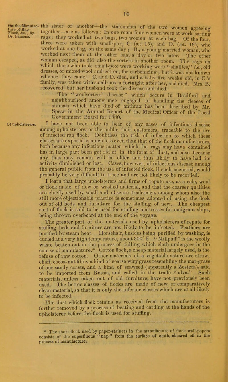 On the Srnnufac ture of Raj? Flock, &c.; by Dr. Parsons. Of ui)holsterers. - the sister of another—the statements of the two women agreeing together—are as follows : In one room four women were at work'sortin'* rags; they worked at two bags, two women at each bag. Of the four three were taken with small-pox, C. (oat. 15), and D. (»l. 16), who worked at one bag, on the same day ; B., a young married woman, who worked next them at the other bag, a day or two later. The other woman escaped, as did also the sorters in another room. The rags on which those who took small-pox were working were “ shallies,” i2\, old di esses, of mixed wool and cotton, for carbonizing ; but it was not known whence they came. C. and D. died, and a baby five weeks old, in C.’s family, was taken with small-pox a fortnight after her, and died. Mrs. B. recovered, but her husband took the disease and died. The “woolsorters’ disease” which occurs in Bradford and neighbourhood among men engaged in handling the fleeces of animals which have died of anthrax has been described by Mr. Spear in the Annual Report of the Medical Officer of the Local Government Board for 1880. I have not been able to hear of any cases of infectious disease among upholsterers, or the public their customers, traceable to the use of infected rag flock. Doubtless the risk of infection to which these classes are exposed is much less even than that of the flock manufacturers, both because any infectious matter which the rags may have contained has in large part been got rid of in the form of dust, and also because any that may remain will be older and thus likely to have had its activity diminished or lost. Cases, however, of infectious disease among the general public from the use of infected flock, if such occurred, would probably be very difficult to trace and are not likely to be recorded. I learn that large upholsterers and firms of repute use, as a rule, wool or flock made of new or washed material, and that the coarser qualities are chiefly used by small and obscure tradesmen, among whom also the still more objectionable practice is sometimes adopted of using the flock out of old beds and furniture for the stuffing of new. The cheapest sort of flock is said to be used for stuffing mattresses for emigrant ships, being thrown overboard at the end of the voyage. The greater part of the materials used by upholsterers of repute for stuffing beds and furniture are not likely to be infected. Feathers are purified by steam heat. Horsehair, besides being purified by washing, is curled at a very high temperature, about 300° F. “ Millpuff” is the woolly waste beaten out in the process of fulling which cloth undergoes in the course of manufacture.* Cotton flock, a cheap material largely used, is the refuse of raw cottou. Other materials of a vegetable nature are straw, chaff, cocoa-nut fibre, a kind of coarse wiry grass resembling the mat-grass of our sandy coasts, and a kind of seaweed (apparently a Zostera), said to be imported from Russia, and called in the trade “ ulva.” Such materials, unless taken out of old furniture, have not previously been used. The better classes of flocks are made of new or comparatively clean material, so that it is only the inferior classes which are at all likely to be infected. The dust which flock retains as received from the manufacturers is further removed by a process of beating and carding at the hands of the upholsterer before the flock is used for stuffing. * The short flock used by paper-stainers in the manufacture of flock wall-papers consists of the superfluous “ nap from the surface of cloth, sheared off in the process of manufacture.