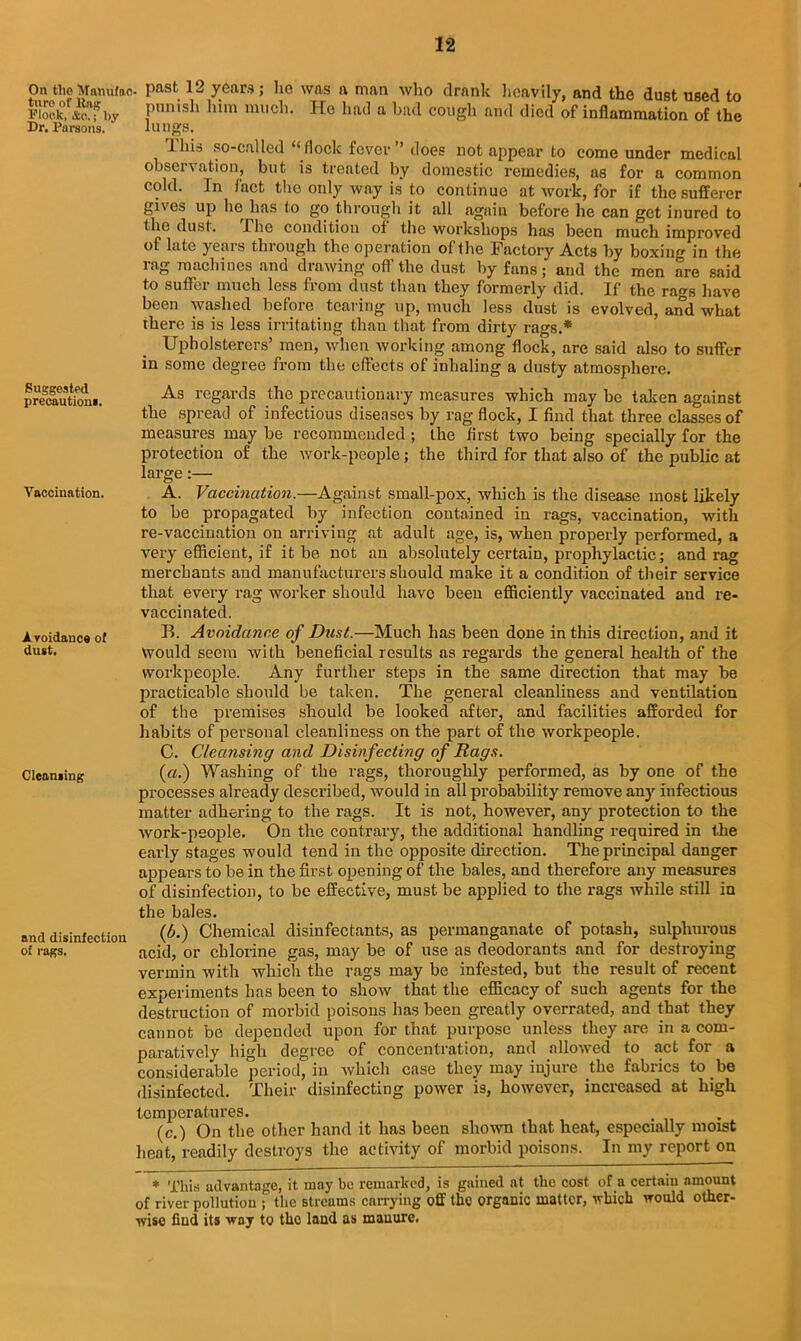 On theUTanutoc- Past 12 years; lie was a man who drank heavily, and the dust used to fe°.f*a?by Pimish him nu,cb- He had a bad cough and died of inflammation of the Dr. Parsons. lungs. This so-called “flock fever” does not appear to come under medical observation, but is treated by domestic remedies, as for a common cold. In fact the only way is to continue at work, for if the sufferer gives up he has to go through it all again before he can get inured to the dust. Pho condition of the workshops has been much improved of late yeais thiough the operation of the Factory Acts by boxing in the rag machines and drawing off the dust by fans; and the men are said to suffer much less from dust than they formerly did. If the rags have been washed before tearing up, much less dust is evolved, and what there is is less irritating than that from dirty rags.* Upholsterers’ men, when working among flock, are said also to suffer in some degree from the effects of inhaling a dusty atmosphere. Suggested precautioni. Vaccination. Avoidance of dust. Cleaming and disinfection of rags. As regards the precautionary measures which may be taken against the spread of infectious diseases by rag flock, I find that three classes of measures may be recommended ; the first two being specially for the protection of the work-people; the third for that also of the public at large:— A. Vaccination.—Against small-pox, which is the disease most likely to be propagated by infection contained in rags, vaccination, with re-vaccination on arriving at adult age, is, when properly performed, a very efficient, if it be not an absolutely certain, prophylactic; and rag merchants and manufacturers should make it a condition of their service that every rag worker should have been efficiently vaccinated and re- vaccinated. B. Avoidance of Dust.—Much has been done in this direction, and it Would seem with beneficial results as regards the general health of the workpeople. Any further steps in the same direction that may be practicable should be taken. The general cleanliness and ventilation of the premises should be looked after, and facilities afforded for habits of personal cleanliness on the part of the workpeople. C. Cleansing and Disinfecting of Rags. (a.) Washing of the rags, thoroughly performed, as by one of the processes already described, would in all probability remove anj' infectious matter adhering to the rags. It is not, however, any protection to the work-people. On the contrary, the additional handling required in the early stages would tend in the opposite direction. The principal danger appears to be in the first opening of the bales, and therefore any measures of disinfection, to be effective, must be applied to the rags while still in the bales. (A) Chemical disinfectants, as permanganate of potash, sulphurous acid, or chlorine gas, may be of use as deodorants and for destroying vermin with which the rags may be infested, but the result of recent experiments has been to show that the efficacy of such agents for the destruction of morbid poisons has been greatly overrated, and that they cannot be depended upon for that purpose unless they are in a com- paratively high degree of concentration, and allowed to act for a considerable period, in which case they may injure the fabrics to be disinfected. Their disinfecting power is, however, increased at high temperatures. (c.) On the other hand it has been shown that heat, especially moist heat, readily destroys the activity of morbid poisons. In my report on * This advantage, it may be remarked, is gained at the cost of a certain amount of river pollution ; the Btreums carrying off the organic matter, which would other- wise fiud its way to the land as manure.