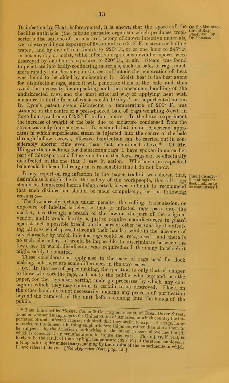 Disinfection by Heat, before quoted, it is shown that the spores of the bacillus anthracis (the minute parasitic organism which produces wool- sorter’s disease), one of the most refractory of known infective materials, were destroyed by an exposure of live minutes to 212° F. in steam or boiling water ; and by one of four hours to 220° F., or of one hour to 245° F. in hot air, dry or moist, while infective organisms devoid of spores were destroyed by one hour's exposure to 220° F., in air. Steam was found to penetrate into badly-conducting materials, such as bales of rags, much more rapidly than hot air ; in the case of hot air the penetration of heat was found to be aided by moistening it. Moist heat is the best agent for disinfecting rags, since it will penetrate them in the bale and thus avoid the necessity for unpacking and the consequent handling of the undisinfected rags, and the most effectual way of applying heat with moisture is in the form of what is called “ dry ” or superheated steam. In Lyon’s patent steam disinfector a temperature of 206° F. was attained in the centre of a press-packed bale of rags weighing 5 cwt. in three hours, and one of 252° F. in four hours. In the latter experiment the increase of weight of the bale due to moisture condensed from the steam was only four per cent. It is stated that in an American appa- ratus in which superheated steam is injected into the centre of the bale through hollow screws, effective disinfection can be carried out in con- siderably shorter time even than that mentioned above.* Of Mr. Illingworth’s machines for disinfecting rags I have spoken in an earlier part of this report, and I have no doubt that loose rags can be effectually disinfected in the one that I saw in action. Whether a press-packed bale could be heated through in a reasonable time I do not know. In my report on rag infection in the paper trade it was shown that, desirable as it might be for the safety of the workpeople, that all rags should be disinfected before being sorted, it was difficult to recommend that such disinfection should be made compulsory, for the followin'* reasons :— The law already forbids under penalty the selling, transmission, or exposure of infected articles, so that if infected rags pass into the market, it is through a breach of the law on the part of the original vendor, and it would hardly be just to require manufacturers to guard against such a possible breach on the part of other persons by disinfect- ing all rags which passed through their hands ; while in the absence of any character by which infected rags could be recognised—and there is no such character, it would be impossible to discriminate between the few cases in which disinfection was required and (he many in which it might safely be omitted. These considerations apply also to the case of rags used for flock making, but there are some differences in the two cases. (a.) In the case of paper making, the question is only that of danger to those who sort the rags, and not to the public who buy and use the paper, for the rags after sorting undergo processes by which any con- tagium which they may contain is certain to be destroyed. Flock on the other hand, does not necessarily undergo any process of purification beyond tho removal of the dust before coming into the hands of the London” WndlKgrto thfunit^ °f ?r(;at Dover Stre' portation of undisinfJed Sirs is prSited that tltZlTr’l ^il On the Manufac- ture of Rag Flock, &c.; by Dr. Parsons. Ought disinfec- tion of rags for flock making to bo compulsory f