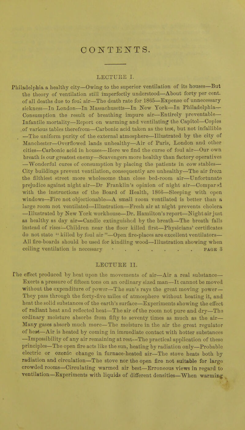 CONTEITTS. LECTUEE I. Philadelphia a healthy city—Owing to the superior ventilation of its houses—But the theory of ventilation still imperfectly understood—Ahout forty per cent, of all deaths due to foul air—The death rate for 1865—Expense of unnecessary sickness—In London—In Massachusetts—In New York—In Philadelphia^ Consumption the result of breathing impure air—Entirely preventable— Infantile mortality—Eeport on warming and ventilating the Capitol—Copies of various tables therefrom—Carbonic acid taken as the test, but not infallible —The uniform purity of the external atmosphere—Illustrated by the city of Manchester—Overflowed lands unhealthy—Air of Paris, London and other cities—Carbonic acid in houses—Here we find the curse of foul air—Our own breath is our greatest enemy—Scavengers more healthy than factory operatives —Wonderful cures of consumption by placing the patients in cow stables— City buildings prevent ventilation, consequently are unhealthy—The air froai the filthiest street more wholesome than close bed-room air—Unfortunate prejudice against night air—Dr Franklin's opinion of night air—Comparid with the instructions of the Board of Health, 1866—Sleeping with open windows—Fire not objectionable—A small room ventilated is better than a large room not ventilated—Illustration—Fresh air at night prevents cholera —Illustrated by New York workhouse—Dr. Hamilton's report—Night air just as healthy as day air—Candle extinguished by the breath—The breath falls instead of rises-Children near the floor killed first—Physicians' certificates do not state  killed by foul air —Open fire-places are excellent ventilators— All fire-boards should bo used for kindling wood—Illustration showing when ceiling ventilation is necessary • page 3 LECTURE II. The effect produced by heat upon the movements of air—Air a real substance— Exerts a pressure of fifteen tons on an ordinary sized man—It cannot be moved without the expenditure of power—The sun's rays the great moving power — They pass through the forty-five miles of atmosphere without heating it, and heat the solid substances of the earth's surface—Experiments showing the effect of radiant heat and reflected heat—The air of the room not pure and dry—The ordinary moisture absorbs from fifty to seventy times as much as the air— Many gases absorb much more—The moisture in the air the great regulator of heat—Air is heated by coming in immediate contact with hotter substances —Impossibility of any air remaining at rest—The practical application of these principles—The open fire acts like the sun, heating by radiation only—Probable electric or ozonic change in furnace-heated air—The stove heats both by radiation and circulation—The stove nor the open fire not suitable for largo crowded rooms—Circulating warmed air best—Erroneous views in regard to ventilation—Experiments with liquids of different densities—When warming