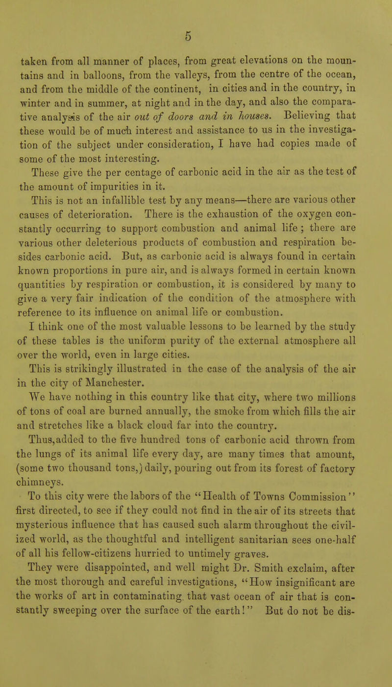taken from all manner of places, from great elevations on the moun- tains and in balloons, from the valleys, from the centre of the ocean, and from the middle of the continent, in cities and in the country, in winter and in summer, at night and in the day, and also the compara- tive analysis of the air out of doors and in houses. Believing that these would be of much interest and assistance to us in the investiga- tion of the subject under consideration, I have had copies made of some of the most interesting. These give the per centage of carbonic acid in the air as the test of the amount of impurities in it. This is not an infallible test by any means—there are various other causes of deterioration. There is the exhaustion of the oxygen con- stantly occurring to support combustion and animal life ; there are various other deleterious products of combustion and respiration be- sides carbonic acid. But, as carbonic acid is always found in certain known proportions in pure air, and is always formed in certain known quantities by respiration or combustion, it is considered by many to give a very fair indication of the condition of the atmosphere with reference to its influence on animal life or combustion. I think one of the most valuable lessons to be learned by the study of these tables is the uniform purity of the external atmosphere all over the world, even in large cities. This is strikingly illustrated in the case of the analysis of the air in the city of Manchester. We have nothing in this country like that city, where two millions of tons of coal are burned annually, the smoke from which fills the air and stretches like a black cloud far into the country. Thus,added to the five hundred tons of carbonic acid thrown from the lungs of its animal life every day, are many times that amount, (some two thousand tons,) daily, pouring out from its forest of factory chimneys. To this city were the labors of the Health of Towns Commission first directed, to see if they could not find in the air of its streets that mysterious influence that has caused such alarm throughout the civil- ized world, as the thoughtful and intelligent sanitarian sees one-half of all his fellow-citizens hurried to untimely graves. They were disappointed, and well might Dr. Smith exclaim, after the most thorough and careful investigations, How insignificant are the works of art in contaminating, that vast ocean of air that is con- stantly sweeping over the surface of the earth! But do not be dis-