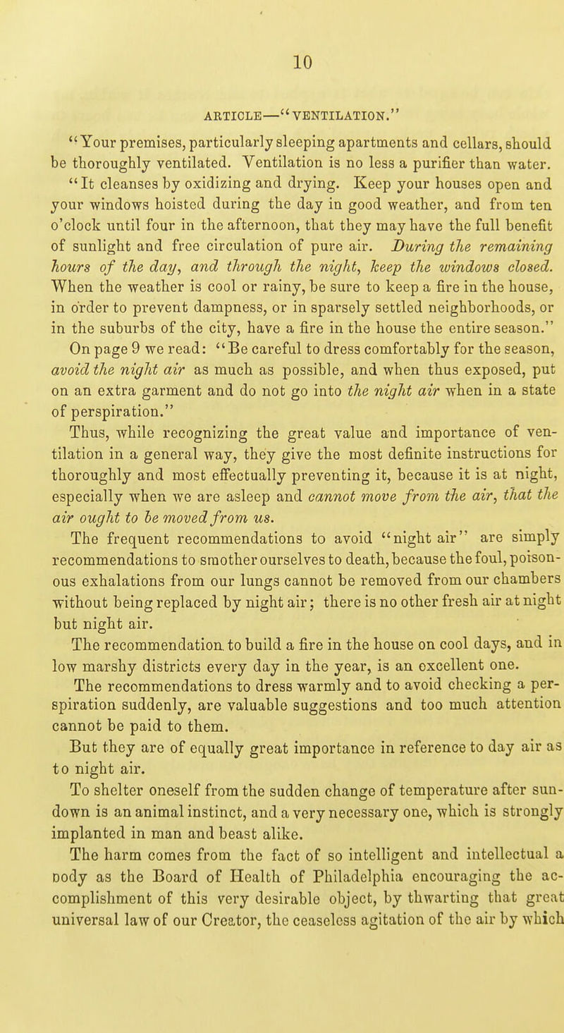 ARTICLE—VENTILATION. Your premises, particularly sleeping apartments and cellars, should be thoroughly ventilated. Ventilation is no less a purifier than water. It cleanses by oxidizing and drying. Keep your houses open and your windows hoisted during the day in good weather, and from ten o'clock until four in the afternoon, that they may have the full benefit of sunlight and free circulation of pure air. During the remaining hours of the day, and through the night, keep the windows closed. When the weather is cool or rainy, be sure to keep a fire in the house, in order to prevent dampness, or in sparsely settled neighborhoods, or in the suburbs of the city, have a fire in the house the entire season. On page 9 we read: Be careful to dress comfortably for the season, avoid the night air as much as possible, and when thus exposed, put on an extra garment and do not go into the night air when in a state of perspiration. Thus, while recognizing the great value and importance of ven- tilation in a general way, they give the most definite instructions for thoroughly and most efiectually preventing it, because it is at night, especially when we are asleep and cannot move from the air, that the air ought to he moved from us. The frequent recommendations to avoid night air are simply recommendations to smother ourselves to death, because the foul, poison- ous exhalations from our lungs cannot be removed from our chambers without being replaced by night air; there is no other fresh air at night but night air. The recommendation, to build a fire in the house on cool days, and in low marshy districts every day in the year, is an excellent one. The recommendations to dress warmly and to avoid checking a per- spiration suddenly, are valuable suggestions and too much attention cannot be paid to them. But they are of equally great importance in reference to day air as to night air. To shelter oneself from the sudden change of temperature after sun- down is an animal instinct, and a very necessary one, which is strongly implanted in man and beast alike. The harm comes from the fact of so intelligent and intellectual a Dody as the Board of Health of Philadelphia encouraging the ac- complishment of this very desirable object, by thwarting that great universal law of our Creator, the ceaseless agitation of the air by which