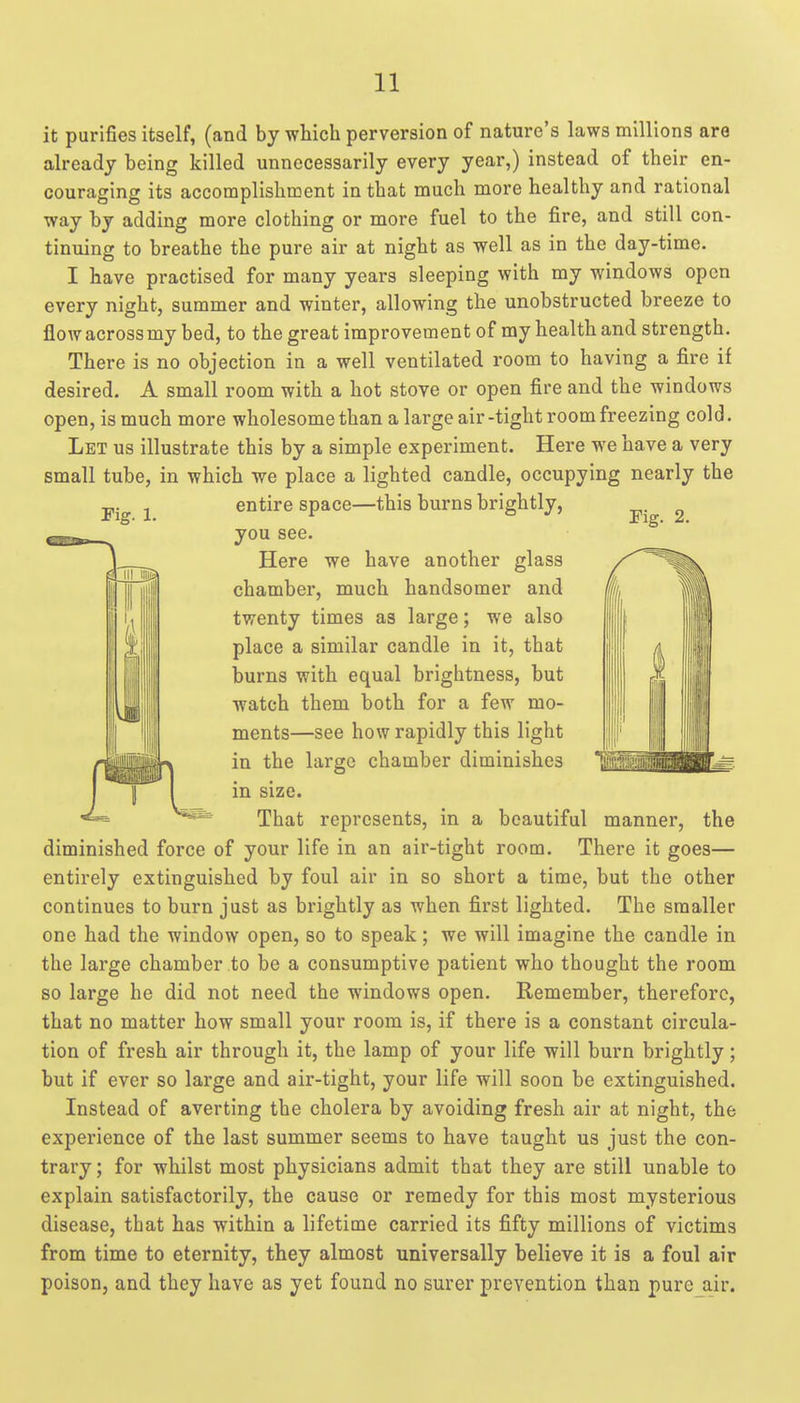 Pig. 1. Fig. 2. it purifies itself, (and by which perversion of nature's laws millions are already being killed unnecessarily every year,) instead of their en- couraging its accomplishment in that much more healthy and rational way by adding more clothing or more fuel to the fire, and still con- tinuing to breathe the pure air at night as well as in the day-time. I have practised for many years sleeping with my windows open every night, summer and winter, allowing the unobstructed breeze to flow across my bed, to the great improvement of my health and strength. There is no objection in a well ventilated room to having a fire if desired. A small room with a hot stove or open fire and the windows open, is much more wholesome than a large air-tight room freezing cold. Let us illustrate this by a simple experiment. Here we have a very small tube, in which we place a lighted candle, occupying nearly the entire space—this burns brightly, you see. Here we have another glass chamber, much handsomer and twenty times as large; we also place a similar candle in it, that burns with equal brightness, but watch them both for a few mo- ments—see how rapidly this light in the large chamber diminishes in size. That represents, in a beautiful diminished force of your life in an air-tight room. There it goes— entirely extinguished by foul air in so short a time, but the other continues to burn just as brightly as when first lighted. The smaller one had the window open, so to speak; we will imagine the candle in the large chamber to be a consumptive patient who thought the room so large he did not need the windows open. Remember, therefore, that no matter how small your room is, if there is a constant circula- tion of fresh air through it, the lamp of your life will burn brightly; but if ever so large and air-tight, your life will soon be extinguished. Instead of averting the cholera by avoiding fresh air at night, the experience of the last summer seems to have taught us just the con- trary; for whilst most physicians admit that they are still unable to explain satisfactorily, the cause or remedy for this most mysterious disease, that has within a lifetime carried its fifty millions of victims from time to eternity, they almost universally believe it is a foul air poison, and they have as yet found no surer prevention than pure air. manner, the