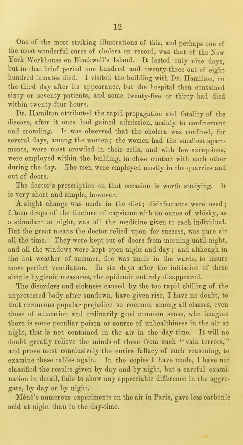 One of the most striking illustrations of this, and perhaps one of the most wonderful cures of cholera on record, was that of the New York Workhouse on Blackwell's Island. It lasted only nine davs, but in that brief period one hundred and twenty-three out of eight hundred inmates died. I visited the building with Dr. Hamilton, on the third day after its appearance, but the hospital then contained sixty or seventy patients, and some twenty-five or thirty had died within twenty-four hours. Dr. Hamilton attributed the rapid propagation and fatality of the disease, after it once had gained admission, mainly to confinement and crowding. It was observed that the cholera was confined, for several days, among the women; the women had the smallest apart- ments, were most crowded in their cells, and with few exceptions, were employed within the building, in close contact with each other during the day. The men were employed mostly in the quarries and out of doors. The doctor's prescription on that occasion is worth studying. It is very short and simple, however. A slight change was made in the diet; disinfectants were used ; fifteen drops of the tincture of capsicum with an ounce of whisky, as a stimulant at night, was all the medicine given to each individual. But the great means the doctor relied upon for success, was pure air all the time. They were kept out of doors from morning until night, and all the windows were kept open night and day; and although in the hot weather of summer, fire was made in the wards, to insure more perfect ventilation. In six days after the initiation of these simple hygienic measures, the epidemic entirely disappeared. The disorders and sickness caused by the too rapid chilling of the unprotected body after sundown, have given rise, I have no doubt, to that erroneous popular prejudice so common among all classes, even those of education and ordinarily good common sense, who imagine there is some peculiar poison or source of unhealthiness in the air at night, that is not contained in the air in the day-time. It will no doubt greatly relieve the minds of these from such vain terrors, and prove most conclusively the entire fallacy of such reasoning, to examine these tables again. In the copies I have made, I have not classified the results given by day and by night, but a careful exami- nation in detail, fails to show any appreciable difierence in the aggre- gate, by day or by night. Mine's numerous experiments on the air in Paris, gave less carbonic acid at night than in the day-time.