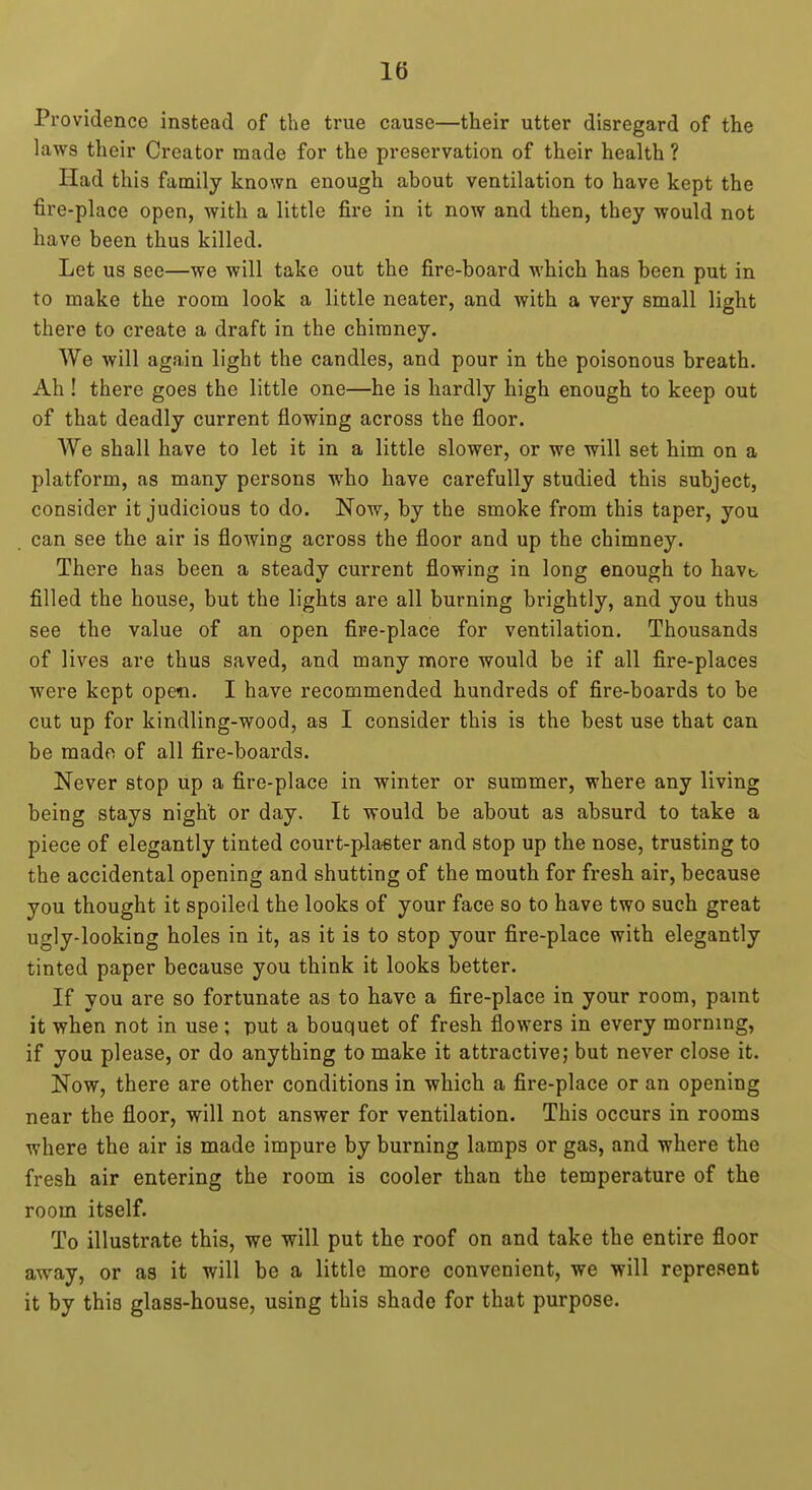 Providence instead of the true cause—their utter disregard of the laws their Creator made for the preservation of their health ? Had this family known enough about ventilation to have kept the fire-place open, with a little fire in it now and then, they would not have been thus killed. Let us see—we will take out the fire-board wbicb has been put in to make the room look a little neater, and with a very small light there to create a draft in the chimney. We will again light the candles, and pour in the poisonous breath. Ah ! there goes the little one—he is hardly high enough to keep out of that deadly current flowing across the floor. We shall have to let it in a little slower, or we will set him on a platform, as many persons who have carefully studied this subject, consider it judicious to do. Now, by the smoke from this taper, you can see the air is flowing across the floor and up the chimney. There has been a steady current flowing in long enough to havt> filled the house, but the lights are all burning brightly, and you thus see the value of an open fire-place for ventilation. Thousands of lives are thus saved, and many more would be if all fire-places were kept open. I have recommended hundreds of fire-boards to be cut up for kindling-wood, as I consider this is the best use that can be made of all fire-boards. Never stop up a fire-place in winter or summer, where any living being stays night or day. It would be about as absurd to take a piece of elegantly tinted court-plaster and stop up the nose, trusting to the accidental opening and shutting of the mouth for fresh air, because you thought it spoiled the looks of your face so to have two such great ugly-looking holes in it, as it is to stop your fire-place with elegantly tinted paper because you think it looks better. If you are so fortunate as to have a fire-place in your room, paint it when not in use; put a bouquet of fresh flowers in every morning, if you please, or do anything to make it attractive; but never close it. Now, there are other conditions in which a fire-place or an opening near the floor, will not answer for ventilation. This occurs in rooms where the air is made impure by burning lamps or gas, and where the fresh air entering the room is cooler than the temperature of the room itself. To illustrate this, we will put the roof on and take the entire floor away, or as it will be a little more convenient, we will represent it by this glass-house, using this shade for that purpose.
