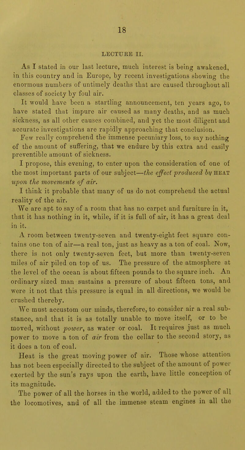LECTURE 11. As I stated in our last lecture, much interest is being awakened, in this country and in Europe, by recent investigations showing the enormous numbers of untimely deaths that are caused throughout all classes of society by foul air. It would have been a startling announcement, ten years ago, to have stated that impure air caused as many deaths, and as much sickness, as all other causes combined, and yet the most diligent and accurate investigations are rapidly approaching that conclusion. Few really comprehend the immense pecuniary loss, to say nothing of the amount of suffering, that we endure by this extra and easily preventiblc amount of sickness. I propose, this evening, to enter upon the consideration of one of the most important parts of our subject—the effect 'produced 6z/heat upon the movements of air. I think it probable that many of us do not comprehend the actual reality of the air. We are apt to say of a room that has no carpet and furniture in it, that it has nothing in it, while, if it is full of air, it has a great deal in it. A room between twenty-seven and twenty-eight feet square con- tains one ton of air—a real ton, just as heavy as a ton of coal. Now, there is not only twenty-seven feet, but more than twenty-seven miles of air piled on top of us. The pressure of the atmosphere at the level of the ocean is about fifteen pounds to the square inch. An ordinary sized man sustains a pressure of about fifteen tons, and were it not that this pressure is equal in all directions, we would be crushed thereby. We must accustom our minds, therefore, to consider air a real sub- stance, and that it is as totally unable to move itself, or to be moved, without power, as water or coal. It requires just as much power to move a ton of air from the cellar to the second story, as it does a ton of coal. Heat is the great moving power of air. Those whose attention has not been especially directed to the subject of the amount of power exerted by the sun's rays upon the earth, have little conception of its magnitude. The power of all the horses in the world, added to the power of all the locomotives, and of all the immense steam engines in all the