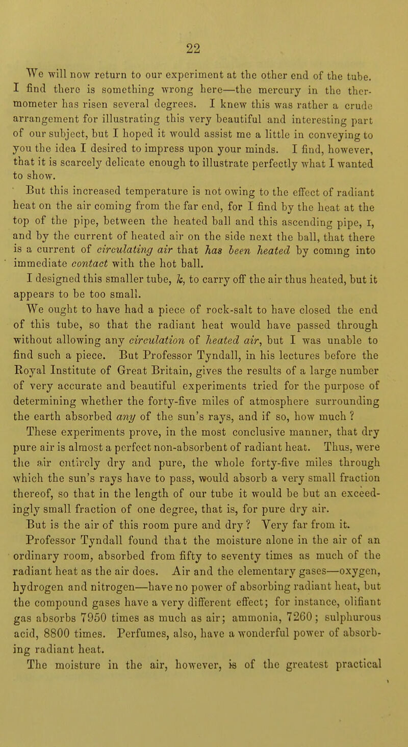 We will now return to our experiment at the other end of the tube. I find there is something wrong here—the mercury in the ther- mometer has risen several degrees. I knew this was rather a crude arrangement for illustrating this very beautiful and interesting part of our subject, but I hoped it would assist me a little in conveying to you the idea I desired to impress upon your minds. I find, however, that it is scarcely delicate enough to illustrate perfectly what I wanted to show. But this increased temperature is not owing to the effect of radiant heat on the air coming from the far end, for I find by the heat at the top of the pipe, between the heated ball and this ascending pipe, I, and by the current of heated air on the side next the ball, that there is a current of circulating air that has been heated by coming into immediate contact with the hot ball. I designed this smaller tube, Ic, to carry off the air thus heated, but it appears to be too small. We ought to have had a piece of rock-salt to have closed the end of this tube, so that the radiant heat would have passed through without allowing any circulation of heated air, but I was unable to find such a piece. But Professor Tyndall, in his lectures before the Royal Institute of Great Britain, gives the results of a large number of very accurate and beautiful experiments tried for the purpose of determining whether the forty-five miles of atmosphere surrounding the earth absorbed ani/ of the sun's rays, and if so, how much ? These experiments prove, in the most conclusive manner, that dry pure air is almost a perfect non-absorbent of radiant heat. Thus, were the air ciitircly dry and pure, the whole forty-five miles through which the sun's rays have to pass, would absorb a very small fraction thereof, so that in the length of our tube it would be but an exceed- ingly small fraction of one degree, that is, for pure dry air. But is the air of this room pure and dry ? Very far from it. Professor Tyndall found that the moisture alone in the air of an ordinary room, absorbed from fifty to seventy times as much of the radiant heat as the air does. Air and the elementary gases—oxygen, hydrogen and nitrogen—have no power of absorbing radiant heat, but the compound gases have a very different effect; for instance, olifiant gas absorbs 7950 times as much as air; ammonia, 7260; sulphurous acid, 8800 times. Perfumes, also, have a wonderful power of absorb- ing radiant heat. The moisture in the air, however, is of the greatest practical