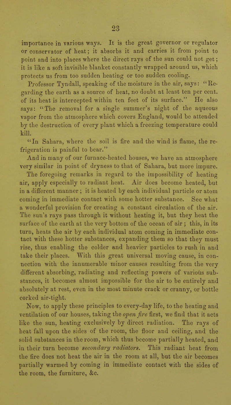 importance in various ways. It is the great governor or regulator or conservator of heat; it absorbs it and carries it from point to point and into places where the direct rays of the sun could not get; it is like a soft invisible blanket constantly wrapped around us, which protects us from too sudden heating or too sudden cooling. Professor Tyndall, speaking of the moisture in the air, says: Re- garding the earth as a source of heat, no doubt at least ten per cent, of its heat is intercepted within ten feet of its surface. He also says: The removal for a single summer's night of the aqueous vapor from the atmosphere which covers England, would be attended by the destruction of every plant which a freezing temperature could kill. In Sahara, where the soil is fire and the wind is flame, the re- frigeration is painful to bear. And in many of our furnace-heated houses, we have an atmosphere very similar in point of dryness to that of Sahara, but more impure. The foregoing remarks in regard to the impossibility of heating air, apply especially to radiant heat. Air does become heated, but in a different manner; it is heated by each individual particle or atom coming in immediate contact with some hotter substance. See what a wonderful provision for creating a constant circulation of the air. The sun's rays pass through it without heating it, but they heat the surface of the earth at the very bottom of the ocean of air ; this, in its turn, heats the air by each individual atom coming in immediate con- tact with these hotter substances, expanding them so that they must rise, thus enabling the colder and heavier particles to rush in and take their places. With this great universal moving cause, in con- nection with the innumerable minor causes resulting from the very different absorbing, radiating and reflecting powers of various sub- stances, it becomes almost impossible for the air to be entirely and absolutely at rest, even in the most minute crack or cranny, or bottle corked air-tight. Now, to apply these principles to every-day life, to the heating and ventilation of our houses, taking the open fire first, we find that it acts like the sun, heating exclusively by direct radiation. The rays of heat fall upon the sides of the room, the floor and ceiling, and the solid substances in the room, which thus become partially heated, and in their turn become secondary radiators. This radiant heat from the fire does not heat the air in the room at all, but the air becomes partially warmed by coming in immediate contact with the sides of the room, the furniture, &c.
