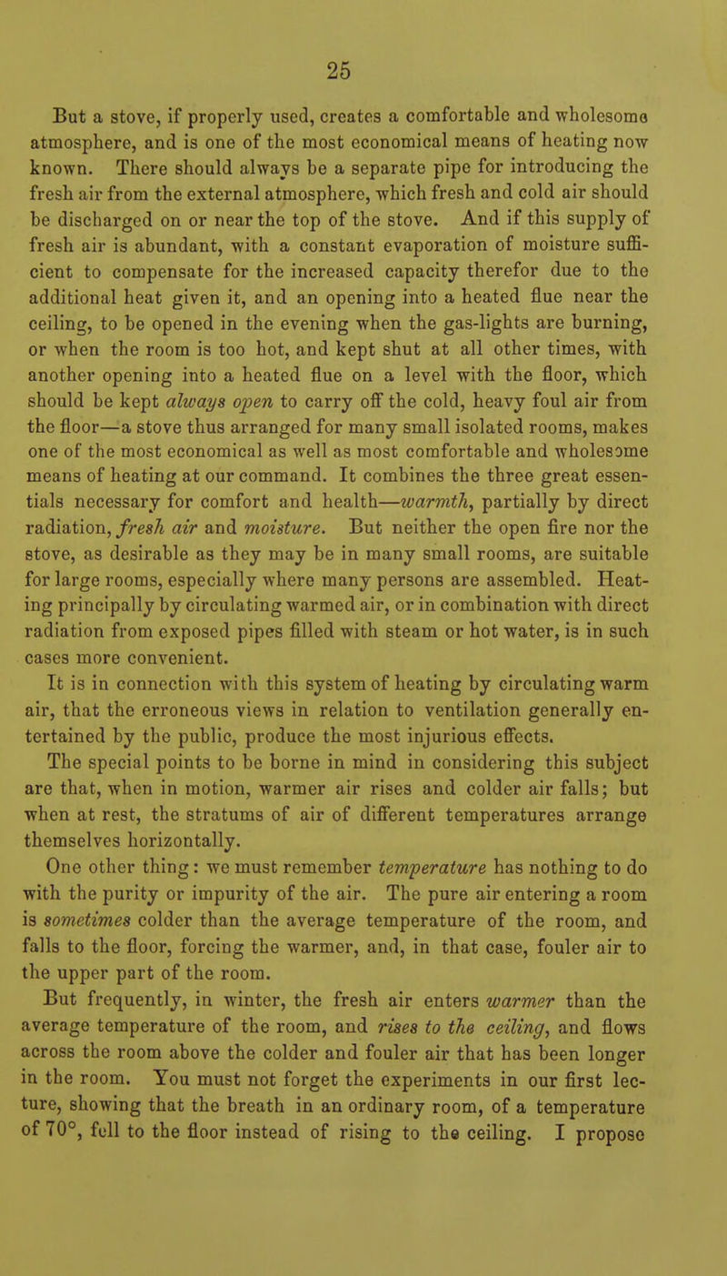 But a stove, if properly used, creates a comfortable and wholesomo atmosphere, and is one of the most economical means of heating now known. There should always be a separate pipe for introducing the fresh air from the external atmosphere, which fresh and cold air should be discharged on or near the top of the stove. And if this supply of fresh air is abundant, with a constant evaporation of moisture suffi- cient to compensate for the increased capacity therefor due to the additional heat given it, and an opening into a heated flue near the ceiling, to be opened in the evening when the gas-lights are burning, or when the room is too hot, and kept shut at all other times, with another opening into a heated flue on a level with the floor, which should be kept always open to carry ofi the cold, heavy foul air from the floor—a stove thus arranged for many small isolated rooms, makes one of the most economical as well as most comfortable and wholesome means of heating at our command. It combines the three great essen- tials necessary for comfort and health—warmth, partially by direct radiation,/resA air and moisture. But neither the open fire nor the stove, as desirable as they may be in many small rooms, are suitable for large rooms, especially where many persons are assembled. Heat- ing principally by circulating warmed air, or in combination with direct radiation from exposed pipes filled with steam or hot water, is in such cases more convenient. It is in connection with this system of heating by circulating warm air, that the erroneous views in relation to ventilation generally en- tertained by the public, produce the most injurious eff'ects. The special points to be borne in mind in considering this subject are that, when in motion, warmer air rises and colder air falls; but when at rest, the stratums of air of difierent temperatures arrange themselves horizontally. One other thing: we must remember temperature has nothing to do with the purity or impurity of the air. The pure air entering a room is sometimes colder than the average temperature of the room, and falls to the floor, forcing the warmer, and, in that case, fouler air to the upper part of the room. But frequently, in winter, the fresh air enters warmer than the average temperature of the room, and rises to the ceiling, and flows across the room above the colder and fouler air that has been longer in the room. You must not forget the experiments in our first lec- ture, showing that the breath in an ordinary room, of a temperature of 70°, full to the floor instead of rising to the ceiling. I propose