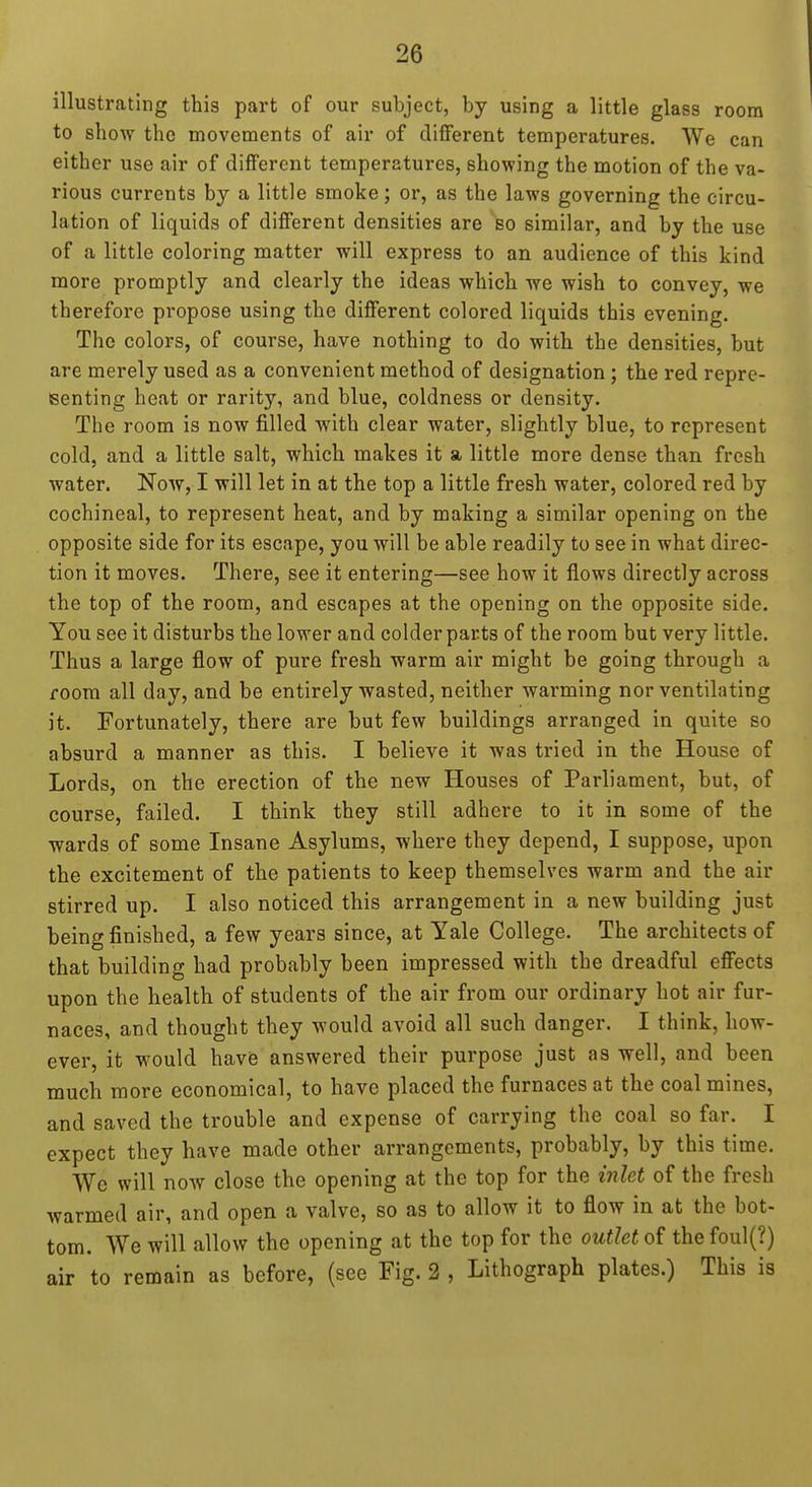 illustrating this part of our subject, by using a little glass room to show the movements of air of different temperatures. We can either use air of different temperatures, showing the motion of the va- rious currents by a little smoke; or, as the laws governing the circu- lation of liquids of different densities are bo similar, and by the use of a little coloring matter will express to an audience of this kind more promptly and clearly the ideas which we wish to convey, we therefore propose using the different colored liquids this evening. The colors, of course, have nothing to do with the densities, but are merely used as a convenient method of designation; the red repre- senting heat or rarity, and blue, coldness or density. The room is now filled with clear water, slightly blue, to represent cold, and a little salt, which makes it a little more dense than fresh water. Now, I will let in at the top a little fresh water, colored red by cochineal, to represent heat, and by making a similar opening on the opposite side for its escape, you will be able readily to see in what direc- tion it moves. There, see it entering—see how it flows directly across the top of the room, and escapes at the opening on the opposite side. You see it disturbs the lower and colder parts of the room but very little. Thus a large flow of pure fresh warm air might be going through a room all day, and be entirely wasted, neither warming nor ventilating it. Fortunately, there are but few buildings arranged in quite so absurd a manner as this. I believe it was tried in the House of Lords, on the erection of the new Houses of Parliament, but, of course, failed. I think they still adhere to it in some of the wards of some Insane Asylums, where they depend, I suppose, upon the excitement of the patients to keep themselves warm and the air stirred up. I also noticed this arrangement in a new building just being finished, a few years since, at Yale College. The architects of that building had probably been impressed with the dreadful effects upon the health of students of the air from our ordinary hot air fur- naces, and thought they would avoid all such danger. I think, how- ever, it would have answered their purpose just as well, and been much more economical, to have placed the furnaces at the coal mines, and saved the trouble and expense of carrying the coal so far. I expect they have made other arrangements, probably, by this time. Wc will now close the opening at the top for the inlet of the fresh warmed air, and open a valve, so as to allow it to flow in at the bot- tom. We will allow the opening at the top for the outlet of the foul(?) air to remain as before, (see Fig. 2 , Lithograph plates.) This is
