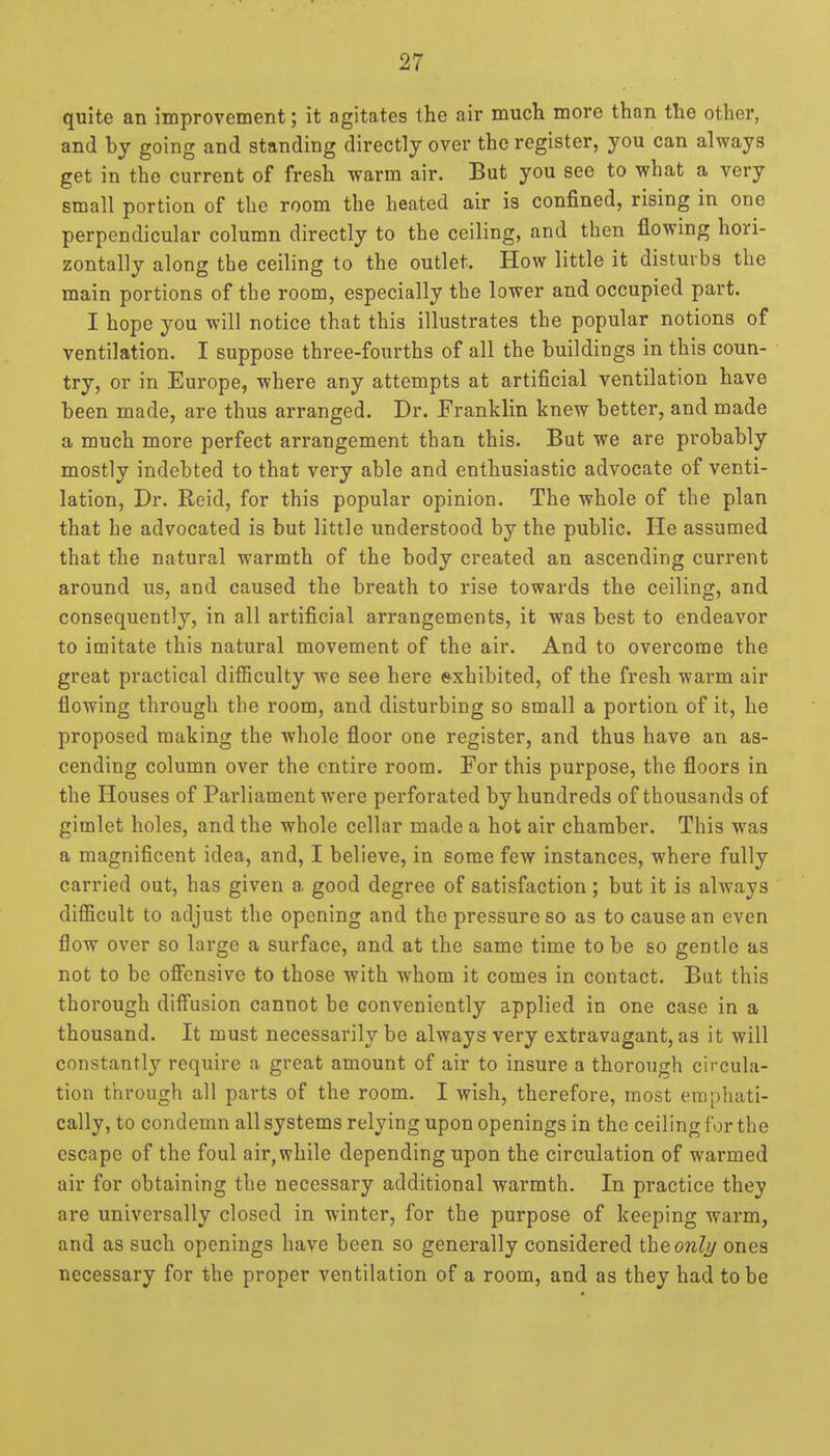 quite an improvement; it agitates the air much more than the other, and by going and standing directly over the register, you can always get in the current of fresh warm air. But you see to what a very small portion of the room the heated air is confined, rising in one perpendicular column directly to the ceiling, and then flowing hori- zontally along the ceiling to the outlet. How little it disturbs the main portions of the room, especially the lower and occupied part. I hope you will notice that this illustrates the popular notions of ventilation. I suppose three-fourths of all the buildings in this coun- try, or in Europe, where any attempts at artificial ventilation have been made, are thus arranged. Dr. Franklin knew better, and made a much more perfect arrangement than this. But we are probably mostly indebted to that very able and enthusiastic advocate of venti- lation. Dr. Reid, for this popular opinion. The whole of the plan that he advocated is but little understood by the public. He assumed that the natural warmth of the body created an ascending current around us, and caused the breath to rise towards the ceiling, and consequently, in all artificial arrangements, it was best to endeavor to imitate this natural movement of the air. And to overcome the great practical difiiculty we see here exhibited, of the fresh warm air flowing through the room, and disturbing so small a portion of it, he proposed making the whole floor one register, and thus have an as- cending column over the entire room. For this purpose, the floors in the Houses of Parliament were perforated by hundreds of thousands of gimlet holes, and the whole cellar made a hot air chamber. This was a magnificent idea, and, I believe, in some few instances, where fully carried out, has given a good degree of satisfaction; but it is always diflScult to adjust the opening and the pressure so as to cause an even flow over so large a surface, and at the same time to be so gentle as not to be offensive to those with whom it comes in contact. But this thorough diffusion cannot be conveniently applied in one case in a thousand. It must necessarily be always very extravagant, as it will constantly require a great amount of air to insure a thorough circula- tion through all parts of the room. I wish, therefore, most emphati- cally, to condemn all systems relying upon openings in the ceiling for the escape of the foul air,while depending upon the circulation of warmed air for obtaining the necessary additional warmth. In practice they are universally closed in winter, for the purpose of keeping warm, and as such openings have been so generally considered the onli/ ones necessary for the proper ventilation of a room, and as they had to be