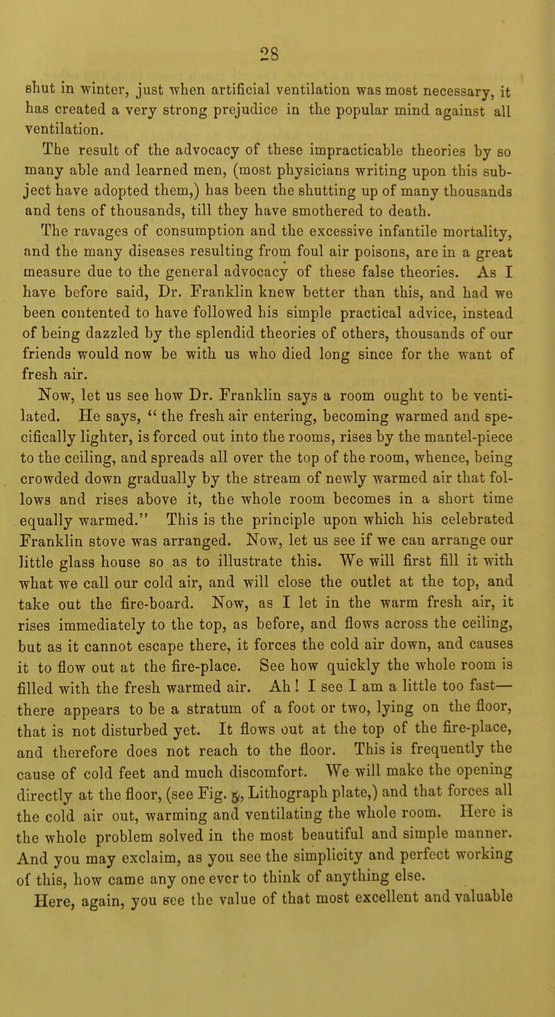 Bhut in winter, just when artificial ventilation was most necessary, it has created a very strong prejudice in the popular mind against all ventilation. The result of the advocacy of these impracticable theories by so many able and learned men, (most physicians writing upon this sub- ject have adopted them,) has been the shutting up of many thousands and tens of thousands, till they have smothered to death. The ravages of consumption and the excessive infantile mortality, and the many diseases resulting from foul air poisons, are in a great measure due to the general advocacy of these false theories. As I have before said, Dr. Franklin knew better than this, and had we been contented to have followed his simple practical advice, instead of being dazzled by the splendid theories of others, thousands of our friends would now be with us who died long since for the want of fresh air. Now, let us see how Dr. Franklin says a room ought to be venti- lated. He says,  the fresh air entering, becoming warmed and spe- cifically lighter, is forced out into the rooms, rises by the mantel-piece to the ceiling, and spreads all over the top of the room, whence, being crowded down gradually by the stream of newly warmed air that fol- lows and rises above it, the whole room becomes in a short time equally warmed. This is the principle upon which his celebrated Franklin stove was arranged. Now, let us see if we can arrange our little glass house so as to illustrate this. We will first fill it with what we call our cold air, and will close the outlet at the top, and take out the fire-board. Now, as I let in the warm fresh air, it rises immediately to the top, as before, and flows across the ceiling, but as it cannot escape there, it forces the cold air down, and causes it to flow out at the fire-place. See how quickly the whole room is filled with the fresh warmed air. Ah ! I see I am a little too fast— there appears to be a stratum of a foot or two, lying on the floor, that is not disturbed yet. It flows out at the top of the fire-place, and therefore does not reach to the floor. This is frequently the cause of cold feet and much discomfort. We will make the opening directly at the floor, (see Fig. 5, Lithograph plate,) and that forces all the cold air out, warming and ventilating the whole room. Here is the whole problem solved in the most beautiful and simple manner. And you may exclaim, as you see the simplicity and perfect working of this, how came any one ever to think of anything else. Here, again, you efce the value of that most excellent and valuable