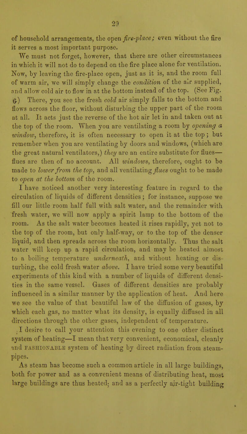 of household arrangements, the open fire-place; even without the fire it serves a most important purpose. We must not forget, however, that there are other circumstances in which it will not do to depend on the fire place alone for ventilation. Now, by leaving the fire-place open, just as it is, and the room full of warm air, we will simply change the condition of the air supplied, find allow cold air to flow in at the bottom instead of the top. (See Fig. (J.) There, you see the fresh cold air simply falls to the bottom and flows across the floor, without disturbing the upper part of the room at all. It acts just the reverse of the hot air let in and taken out at the top of the room. When you are ventilating a room by opening a tvindoiv, therefore, it is often necessary to open it at the top; but remember when you are ventilating by doors and windows, (which are the great natural ventilators,) tJiei/ are an entire substitute for flues— flues are then of no account. All windows, therefore, ought to be made to lotoer froyn the top, and all ventilating ^ites ought to be made to open at the bottom of the room. I have noticed another very interesting feature in regard to the circulation of liquids of diflferent densities; for instance, suppose we fill our little room half full with salt water, and the remainder with fresh water, we will now apply a spirit lamp to the bottom of the room. As the salt water becomes heated it rises rapidly, yet not to the top of the room, but only half-way, or to the top of the denser liquid, and then spreads across the room horizontally. Thus the salt water will keep up a rapid circulation, and may be heated almost to a boiling temperature underneath, and without heating or dis- turbing, the cold fresh water above. I have tried some very beautiful experiments of this kind with a number of liquids of different densi- ties in the same vessel. Gases of different densities are probably influenced in a similar manner by the application of heat. And here we see the value of that beautiful law of the diffusion of gases, by which each gas, no matter what its density, is equally diff'used in all directions through the other gases, independent of temperature. .1 desire to call your attention this evening to one other distinct system of heating—I mean that very convenient, economical, cleanly and FASHIONABLE System of heating by direct radiation from steam- pipes. As steam has become such a common article in all large buildings, both for power and as a convenient means of distributing heat, most large buildings are thus heated; and as a perfectly air-tight building