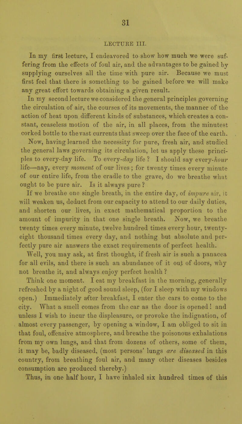 ol LECTURE III. In my first lecture, I endeavored to show how much we were suf. fering from the effects of foul air, and the advantages to be gained by supplying ourselves all the time with pure air. Because we must first feel that there is something to be gained before we will make any great effort towards obtaining a given result. In my second lecture we considered the general principles governing the circulation of air, the courses of its movements, the manner of the action of heat upon different kinds of substances, which creates a con- stant, ceaseless motion of the air, in all places, from the minutest corked bottle to the vast currents that sweep over the face of the earth. Now, having learned the necessity for pure, fresh air, and studied the general laws governing its circulation, let us apply these princi- ples to every-day life. To everj-dai/ life ? I should say eyerj-hour life—nay, every moment of our lives; for twenty times every minute of our entire life, from the cradle to the grave, do we breathe what ought to be pure air. Is it always pure ? If we breathe one single breath, in the entire day, of imjmre air, it will weaken us, deduct from our capacity to attend to our daily duties, and shorten our lives, in exact mathematical proportion to the amount of impurity in that one single breath. Now, we breathe twenty times every minute, twelve hundred times every hour, twenty- eight thousand times every day, and nothing but absolute and per- fectly pure air answers the exact requirements of perfect health. Well, you may ask, at first thought, if fresh air is such a panacea for all evils, and there is such an abundance of it oujt of doors, why not breathe it, and always enjoy perfect health ? Think one moment. I eat my breakfast in the morning, generally refreshed by a night of good sound sleep, (for I sleep with my windows open.) Immediately after breakfast, I enter the cars to come to the city. What a smell comes from the car as the door is opened ! and unless I wish to incur the displeasure, or provoke the indignation, of almost every passenger, by opening a window, I am obliged to sit in that foul, offensive atmosphere, and breathe the poisonous exhalations from my own lungs, and that from dozens of others, some of them, it may be, badly diseased, (most persons' lungs are diseased in this country, from breathing foul air, and many other diseases besides consumption are produced thereby.) Thus, in one half hour, I have inhaled six hundred times of this