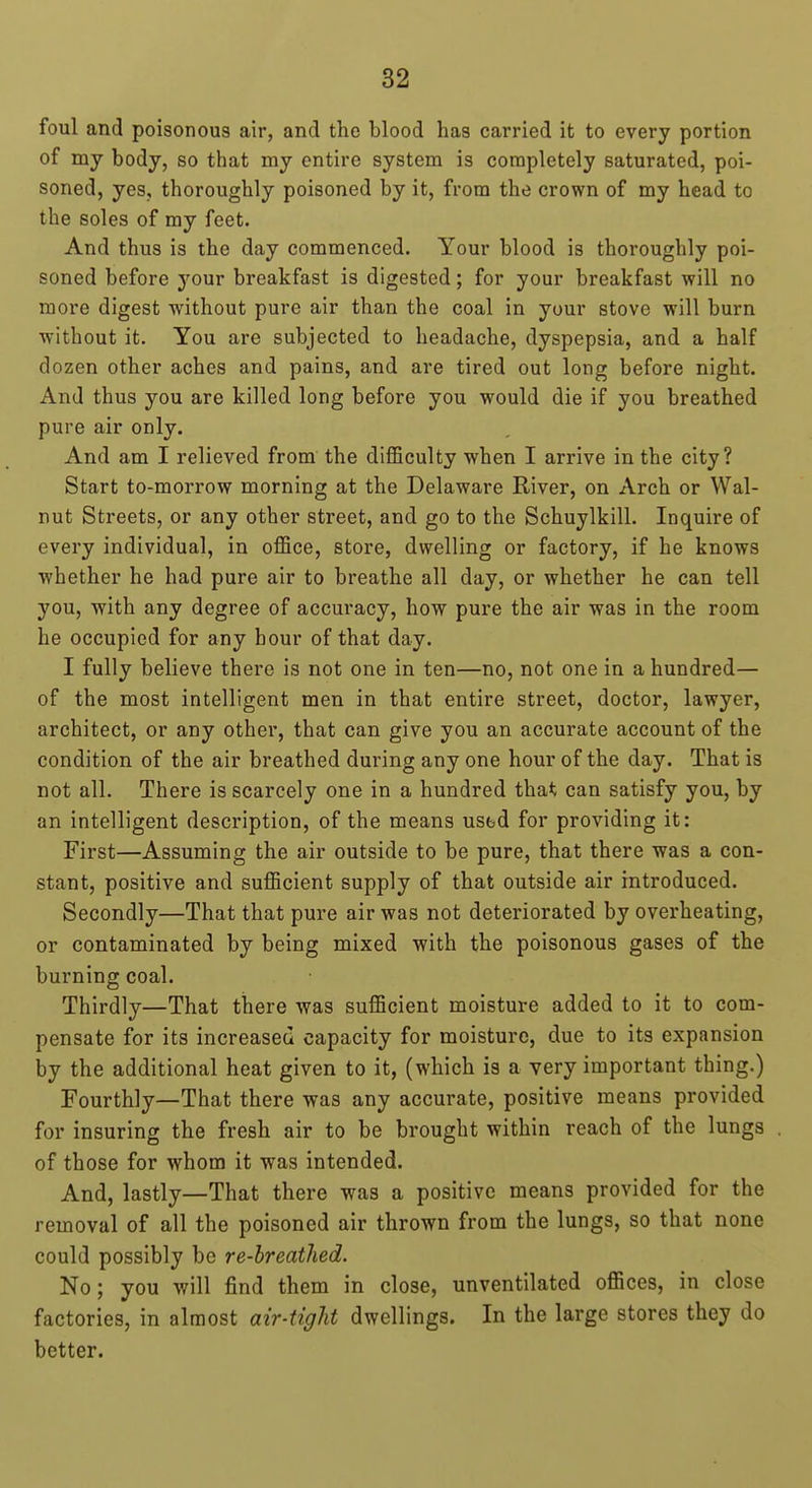 foul and poisonous air, and the blood has carried it to every portion of my body, so that my entire system is completely saturated, poi- soned, yes, thoroughly poisoned by it, from the crown of my head to the soles of my feet. And thus is the day commenced. Your blood is thoroughly poi- soned before your breakfast is digested; for your breakfast will no more digest without pure air than the coal in your stove will burn without it. You are subjected to headache, dyspepsia, and a half dozen other aches and pains, and are tired out long before night. And thus you are killed long before you would die if you breathed pure air only. And am I relieved from the difficulty when I arrive in the city? Start to-morrow morning at the Delaware River, on Arch or Wal- nut Streets, or any other street, and go to the Schuylkill. Inquire of every individual, in office, store, dwelling or factory, if he knows whether he had pure air to breathe all day, or whether he can tell you, with any degree of accuracy, how pure the air was in the room he occupied for any hour of that day. I fully believe there is not one in ten—no, not one in a hundred— of the most intelligent men in that entire street, doctor, lawyer, architect, or any other, that can give you an accurate account of the condition of the air breathed during any one hour of the day. That is not all. There is scarcely one in a hundred tha*; can satisfy you, by an intelligent description, of the means usbd for providing it: First—Assuming the air outside to be pure, that there was a con- stant, positive and sufficient supply of that outside air introduced. Secondly—That that pure air was not deteriorated by overheating, or contaminated by being mixed with the poisonous gases of the burning coal. Thirdly—That there was sufficient moisture added to it to com- pensate for its increased capacity for moisture, due to its expansion by the additional heat given to it, (which is a very important thing.) Fourthly—That there was any accurate, positive means provided for insuring the fresh air to be brought within reach of the lungs of those for whom it was intended. And, lastly—That there was a positive means provided for the removal of all the poisoned air thrown from the lungs, so that none could possibly be re-breathed. No; you will find them in close, unventilated offices, in close factories, in almost air-tight dwellings. In the large stores they do better.