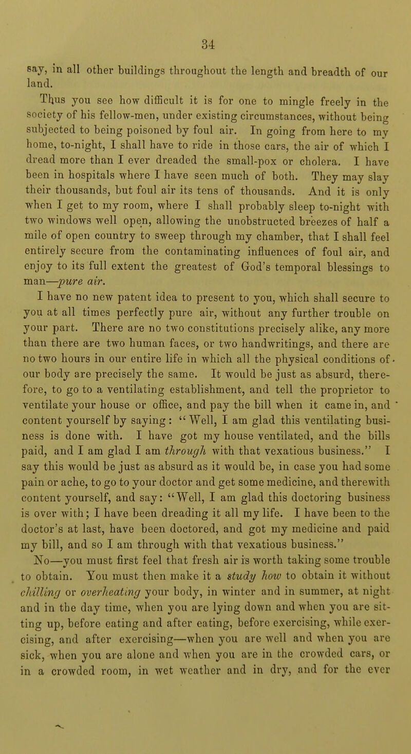 Bay, in all other buildings throughout the length and breadth of our land. Thus you see how difficult it is for one to mingle freely in the society of his fellow-men, under existing circumstances, without being subjected to being poisoned by foul air. In going from here to my home, to-night, I shall have to ride in those cars, the air of which I dread more than I ever dreaded the small-pox or cholera. I have been in hospitals where I have seen much of both. They may slay their thousands, but foul air its tens of thousands. And it is only when I get to my room, where I shall probably sleep to-night with two windows well open, allowing the unobstructed breezes of half a mile of open country to sweep through my chamber, that I shall feel entirely secure from the contaminating influences of foul air, and enjoy to its full extent the greatest of God's temporal blessings to man—'pure air. I have no new patent idea to present to you, which shall secure to you at all times perfectly pure air, without any further trouble on your part. There are no two constitutions precisely alike, any more than there are two human faces, or two handwritings, and there are no two hours in our entire life in which all the physical conditions of our body are precisely the same. It would be just as absurd, there- fore, to go to a ventilating establishment, and tell the proprietor to ventilate your house or office, and pay the bill when it came in, and content yourself by saying : Well, I am glad this ventilating busi- ness is done with. I have got my house ventilated, and the bills paid, and I am glad I am through with that vexatious business. I say this would be just as absurd as it would be, in case you had some pain or ache, to go to your doctor and get some medicine, and therewith content yourself, and say: Well, I am glad this doctoring business is over with; I have been dreading it all my life. I have been to the doctor's at last, have been doctored, and got my medicine and paid my bill, and so I am through with that vexatious business. No—you must first feel that fresh air is worth taking some trouble to obtain. You must then make it a study how to obtain it without chilling or overheating your body, in winter and in summer, at night and in the day time, when you are lying down and when you are sit- ting up, before eating and after eating, before exercising, while exer- cising, and after exercising—when you are well and when you are sick, when you are alone and when you are in the crowded cars, or in a crowded room, in wet weather and in dry, and for the ever
