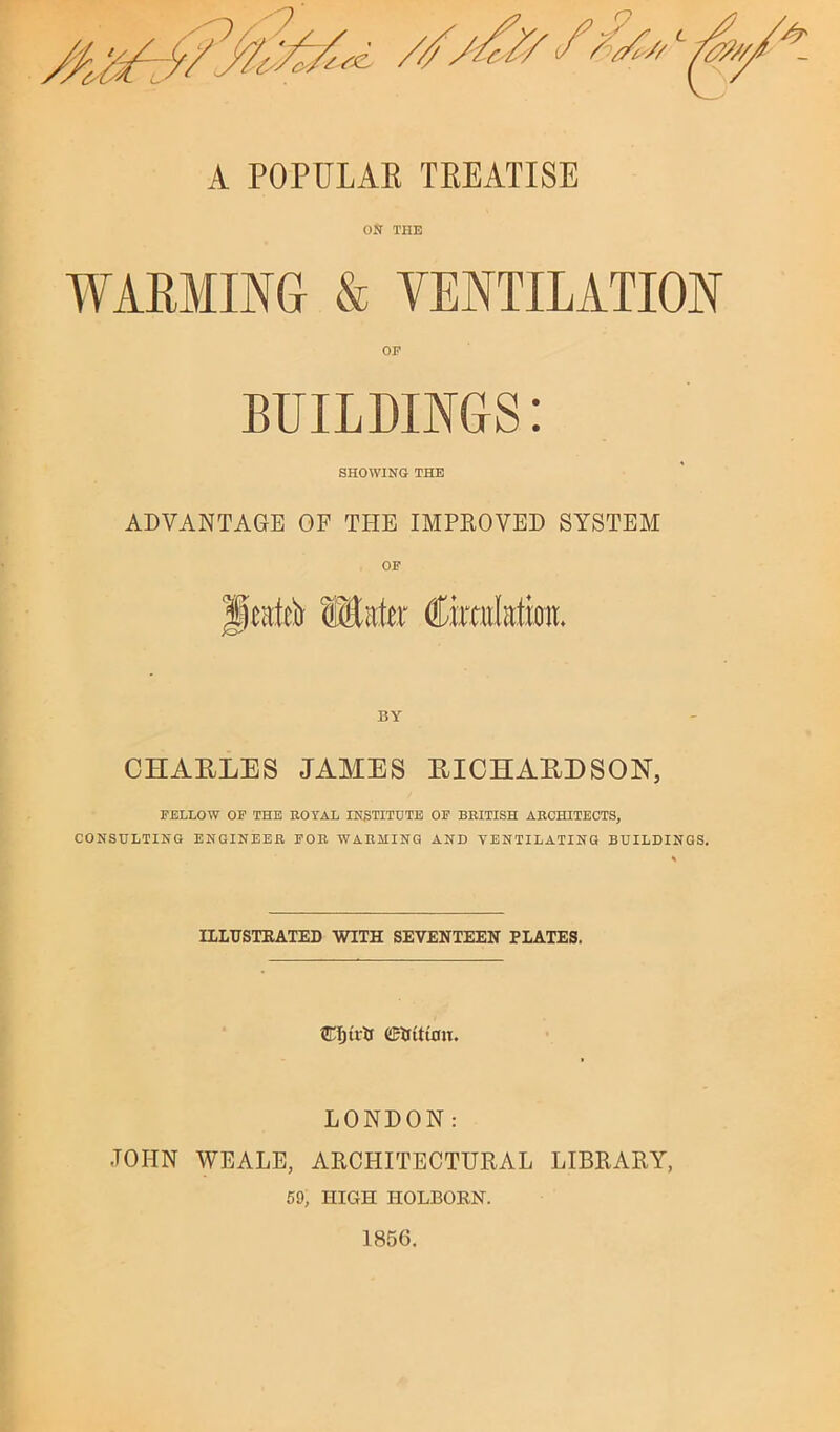 A POPULAE TREATISE ON THE WARMING & VENTILATION BUILDINGS: SHOWING THE ADVANTAGE OF THE IMPROVED SYSTEM OF CHARLES JAMES RICHARDSON, FELLOW OF THE EOTAL INSTITUTE OF BEITISH AECHITECTS, CONSULTING ENGINEEE FOE WAEMING AND VENTILATING BUILDINGS. IILUSTEATED WITH SEVENTEEN PLATES. tWjirir LONDON: JOHN WEALE, ARCHITECTURAL LIBRARY, 59, HIGH HOLBORN.