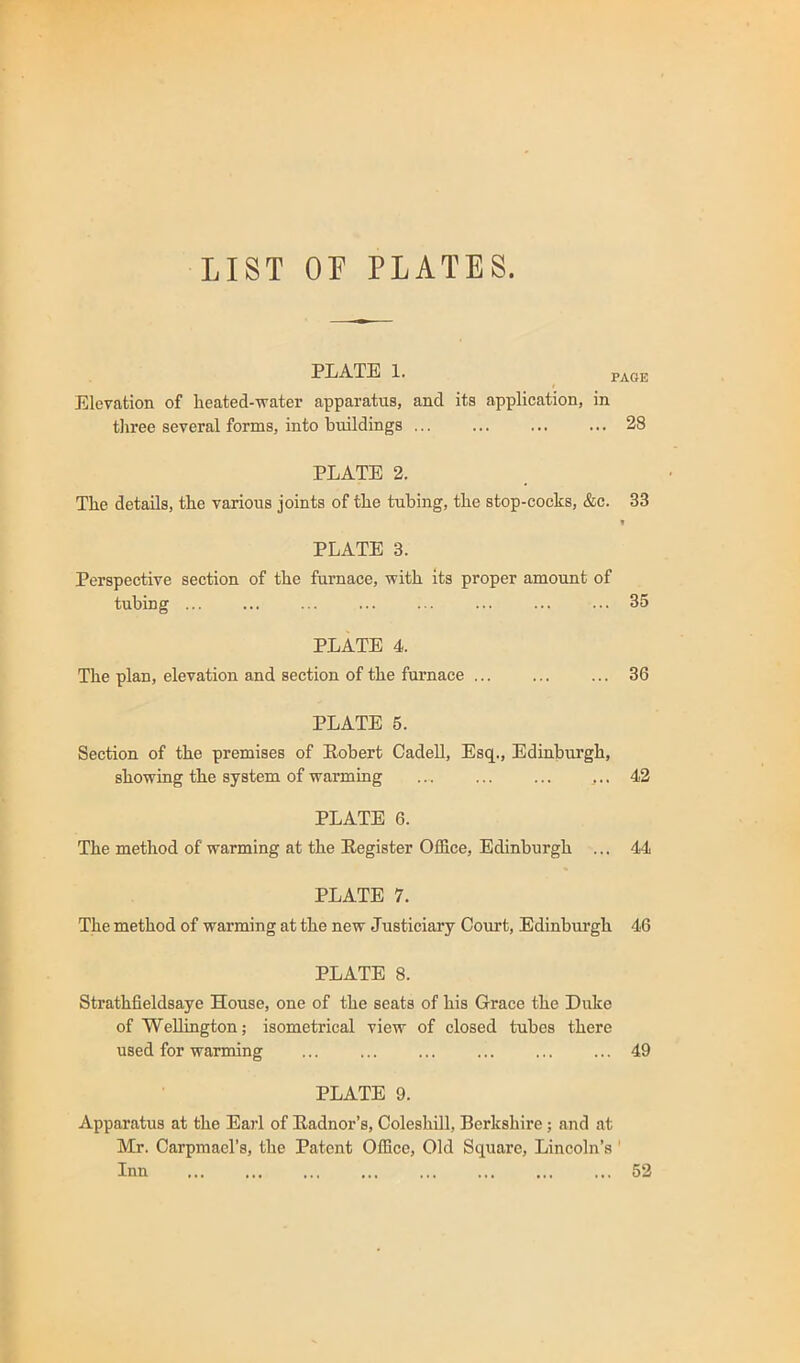 LIST OF PLATES. PLATE 1. PAGE Elevation of lieated-vrater apparatus, and its application, in three several forms, into buildings ... ... ... ... 28 PLATE 2. The details, the various joints of the tubing, the stop-cocks, &c. 33 t PLATE 3. Perspective section of the furnace, with its proper amount of tubing 35 PLATE 4. The plan, elevation and section of the furnace ... ... ... 36 PLATE 5. Section of the premises of Robert CadeU, Esq., Edinburgh, showing the system of warming ... ,.. 42 PLATE 6. The method of warming at the Register Office, Edinburgh ... 44 PLATE 7. The method of warming at the new Justiciary Court, Edinburgh 46 PLATE 8. Strathfieldsaye House, one of the seats of his Grace the Duke of Wellington; isometrical view of closed tubes there used for warming 49 PLATE 9. Apparatus at the Earl of Radnor’s, Coleshill, Berkshire; and at Mr. Carpmacl’s, the Patent Office, Old Square, Lincoln’s ' Inn 52