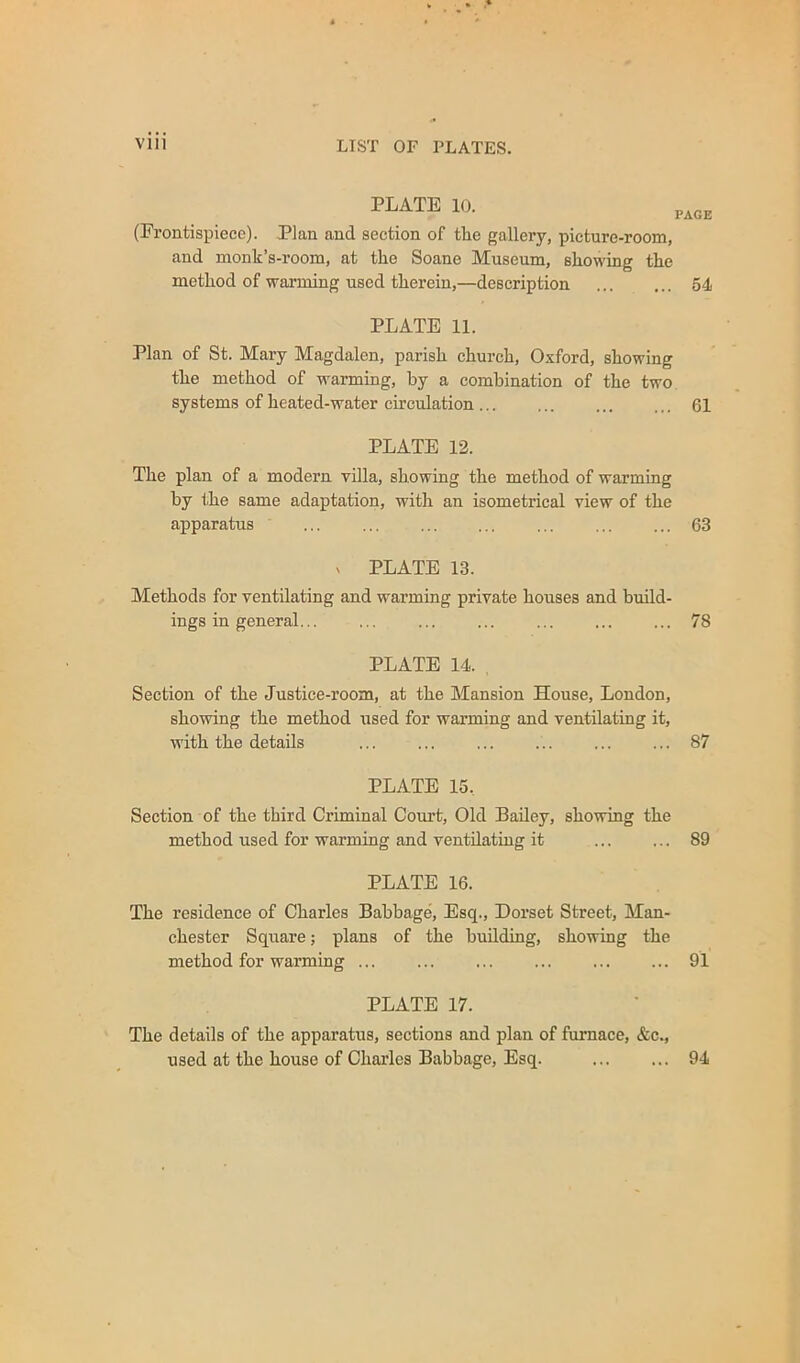 PLATE 10. PAGE (Frontispiece). Plan and section of the gallery, picture-room, and monk’s-room, at the Soane Museum, showing the method of warming used therein,—description 54 PLATE 11. Plan of St. Mary Magdalen, parish church, Oxford, showing the method of warming, by a combination of the two systems of heated-water circulation ... 61 PLATE 12. The plan of a modern villa, showing the method of warming by the same adaptation, with an isometrical view of the apparatus 63 ^ PLATE 13. Methods for ventilating and warming private houses and build- ings in general... ... ... ... ... ... ... 78 PLATE 14. Section of the Justice-room, at the Mansion House, London, showing the method used for warming and ventilating it, with the details 87 PLATE 15, Section of the third Criminal Court, Old BaUey, showing the method used for warming and ventdatiug it ... ... 89 PLATE 16. The residence of Charles Babbage, Esq., Dorset Street, Man- chester Square; plans of the building, showing the method for warming ... 91 PLATE 17. The details of the apparatus, sections and plan of furnace, &c., used at the house of Charles Babbage, Esq. ... ... 94