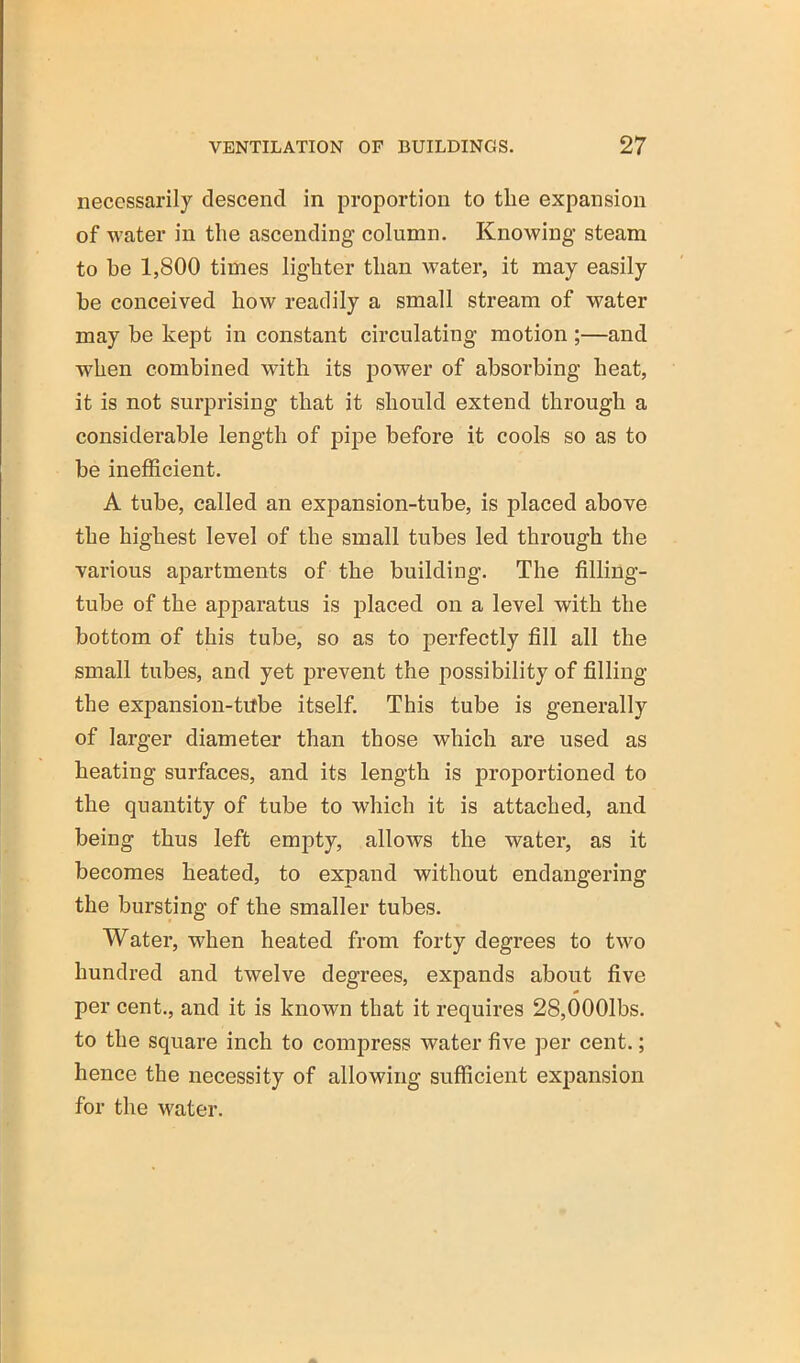 necessarily descend in proportion to the expansion of water in the ascending column. Knowing steam to he 1,800 times lighter than Avater, it may easily he conceived how readily a small stream of water may be kept in constant circulating motion;—and when combined with its power of absorbing heat, it is not surprising that it should extend through a considerable length of pipe before it cools so as to be inefficient. A tube, called an expansion-tube, is placed above the highest level of the small tubes led through the various apartments of the building. The filling- tube of the apparatus is placed on a level with the bottom of this tube, so as to perfectly fill all the small tubes, and yet prevent the possibility of filling the expansion-tifbe itself. This tube is generally of larger diameter than those which are used as heating surfaces, and its length is proportioned to the quantity of tube to which it is attached, and being thus left empty, allows the water, as it becomes heated, to expand without endangering the bursting of the smaller tubes. Water, when heated from forty degrees to two hundred and twelve degrees, expands about five per cent., and it is known that it requires 28,0001bs. to the square inch to compress water five per cent.; hence the necessity of allowing sufficient expansion for the Avater.