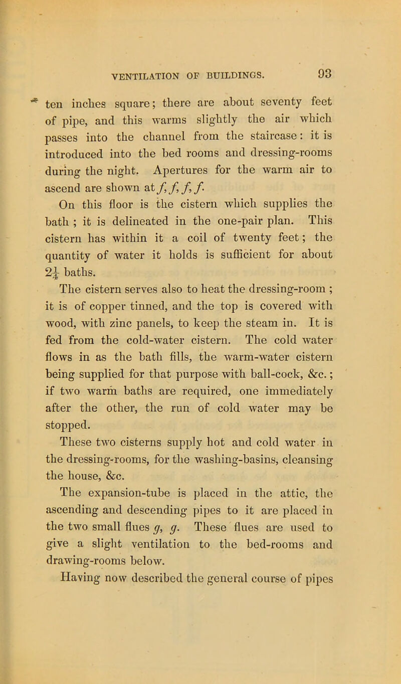 ten inches square; there are about seventy feet of pipe, and this warms slightly the air which passes into the channel from the staircase: it is introduced into the bed rooms and dressing-rooms during the night. Apertures for the warm air to ascend are shown f. On this floor is the cistern which supplies the bath ; it is delineated in the one-pair plan. This cistern has within it a coil of twenty feet; the quantity of water it holds is suflScient for about 2^ baths. The cistern serves also to heat the dressing-room ; it is of copper tinned, and the top is covered with wood, with zinc panels, to keep the steam in. It is fed from the cold-water cistern. The cold water flows in as the bath fills, the warm-water cistern being supplied for that purpose with ball-cock, &c.; if two warm baths are required, one immediately after the other, the run of cold water may bo stopped. These two cisterns supply hot and cold water in the dressing-rooms, for the washing-basins, cleansing the house, &c. The expansion-tube is placed in the attic, the ascending and descending pipes to it are placed in the two small flues g, g. These flues are used to give a slight ventilation to the bed-rooms and drawing-rooms below. Having now described the general course of pipes