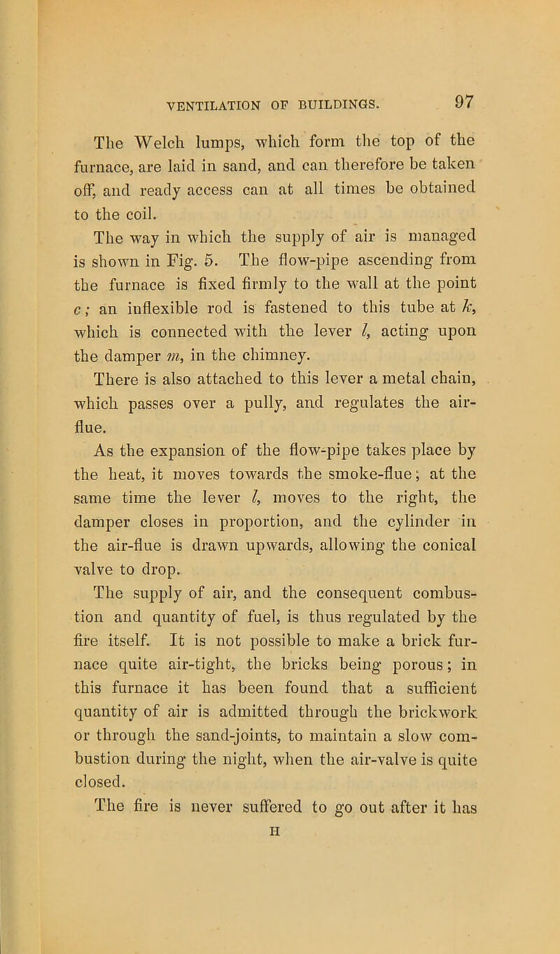 The Welch lumps, which form the top of the furnace, are laid in sand, and can therefore be taken off, and ready access can at all times be obtained to the coil. The way in which the supply of air is managed is shown in Fig. 5. The flow-pipe ascending from the furnace is fixed firmly to the wall at the point c; an inflexible rod is fastened to this tube at k, which is connected with the lever I, acting upon the damper m, in the chimney. There is also attached to this lever a metal chain, which passes over a pully, and regulates the air- flue. As the expansion of the flow-pipe takes place by the heat, it moves towards the smoke-flue; at the same time the lever I, moves to the right, the damper closes in proportion, and the cylinder in the air-flue is drawn upwards, allowing the conical valve to drop. The supply of air, and the consequent combus- tion and quantity of fuel, is thus regulated by the fire itself. It is not possible to make a brick fur- nace quite air-tight, the bricks being porous; in this furnace it has been found that a sufficient quantity of air is admitted through the brickwork or through the sand-joints, to maintain a slow com- bustion during the night, when the air-valve is quite closed. The fire is never suffered to go out after it has II