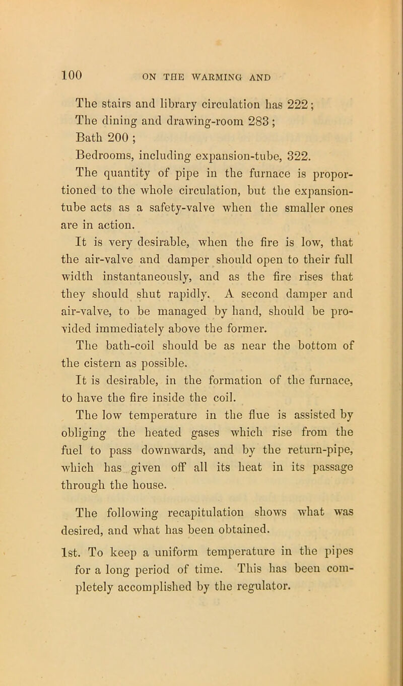 The stairs and library circulation has 222; The dining and drawing-room 283 ; Bath 200 ; Bedrooms, including expansion-tube, 322. The quantity of pipe in the furnace is propor- tioned to the whole circulation, but the expansion- tube acts as a safety-valve when the smaller ones are in action. It is very desirable, when the fire is low, that the air-valve and damper should open to their full width instantaneously, and as the fire rises that they should shut rapidly. A second damper and air-valve, to be managed by hand, should be pro- vided immediately above the former. The bath-coil should be as near the bottom of the cistern as possible. It is desirable, in the formation of the furnace, to have the fire inside the coil. The low temperature in the flue is assisted by obliging the heated gases which rise from the fuel to pass downwards, and by the return-pipe, which has given off all its heat in its passage through the house. The following recapitulation shows what was desired, and what has been obtained. 1st. To keep a uniform temperature in the pipes for a long period of time. This has been com- pletely accomplished by the regulator.