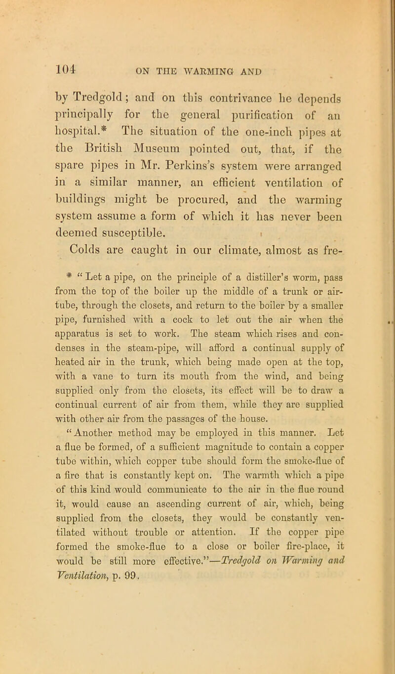 by Tredgold; and on this contrivance lie depends lirincipally for the general purification of an hospital.* The situation of the one-inch pipes at the British Museum pointed out, that, if the spare pipes in Mr. Perkins’s system were arranged in a similar manner, an efficient ventilation of buildings might be procured, and the warming system assume a form of which it has never been deemed susceptible. i Colds are caught in our climate, almost as fre- * “ Let a pipe, on the principle of a distiller’s worm, pass from the top of the boiler up the middle of a trunk or air- tube, through the closets, and return to the boiler by a smaller pipe, furnished with a cock to let out the air when the apparatus is set to work. The steam which rises and con- denses in the steam-pipe, will afford a continual supply of heated air in the trunk, which being made open at the top, with a vane to turn its mouth from the wind, and being supplied only from the closets, its effect will be to draw a continual current of air from them, while they are supplied with other air from the passages of the house. “ Another method may be employed in this manner. Let a flue be formed, of a sufficient magnitude to contain a copper tube within, which copper tube should form the smoke-flue of a Are that is constantly kept on. The warmth which a pipe of this kind would communicate to the air in the flue round it, would cause an ascending current of air, whicli, being supplied from the closets, they would be constantly ven- tilated without trouble or attention. If the copper pipe formed the smoke-flue to a close or boiler fire-place, it would be still more effective.”—Tredgold on Warming and Ventilation, p. 99.