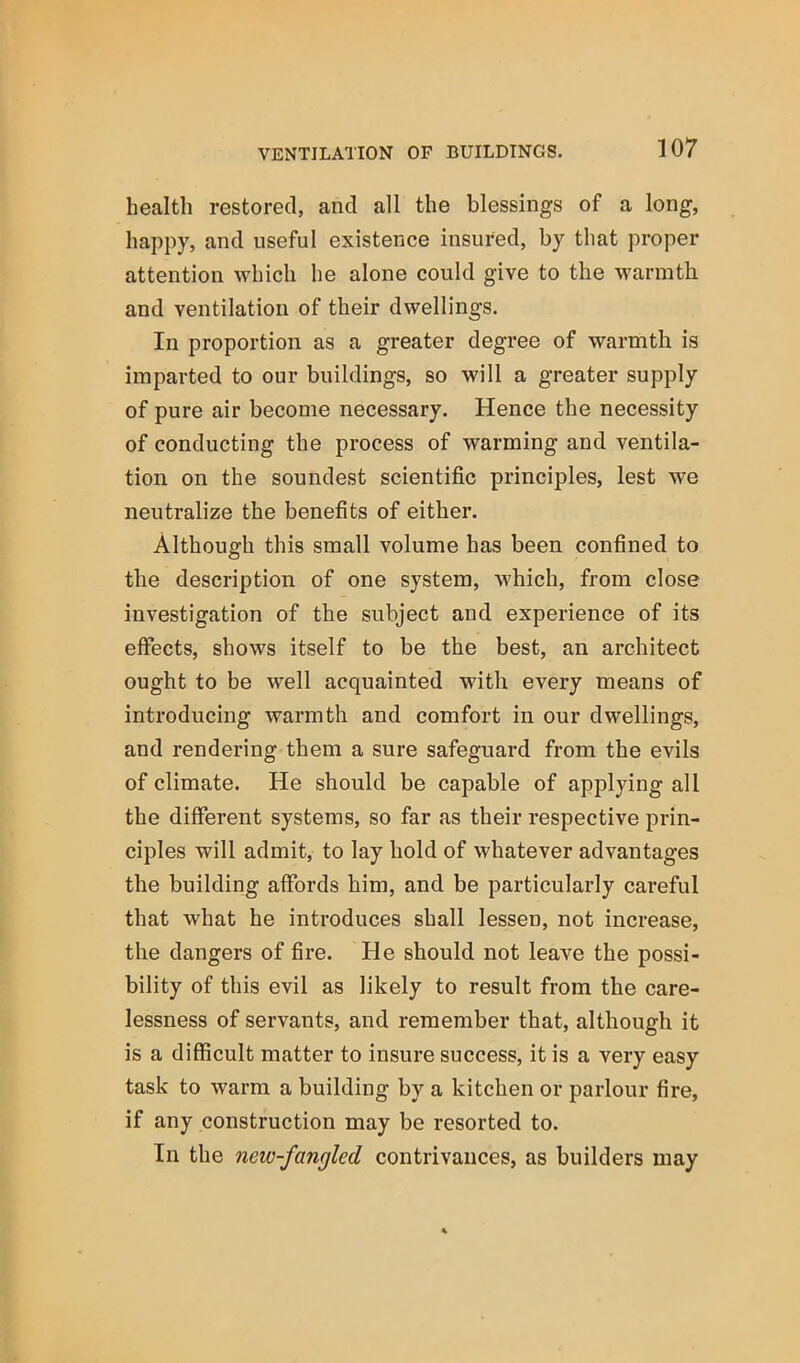 health restored, and all the blessings of a long, happy, and useful existence insured, by that proper attention which he alone could give to the warmth and ventilation of their dwellings. In proportion as a greater degree of warmth is imparted to our buildings, so will a greater supply of pure air become necessary. Hence the necessity of conducting the process of warming and ventila- tion on the soundest scientific principles, lest we neutralize the benefits of either. Although this small volume has been confined to the description of one system, which, from close investigation of the subject and experience of its effects, shows itself to be the best, an architect ought to be well acquainted with every means of introducing warmth and comfort in our dwellings, and rendering them a sure safeguard from the evils of climate. He should be capable of applying all the different systems, so far as their respective prin- ciples will admit, to lay hold of whatever advantages the building affords him, and be particularly careful that what he introduces shall lessen, not increase, the dangers of fire. He should not leave the possi- bility of this evil as likely to result from the care- lessness of servants, and remember that, although it is a difficult matter to insure success, it is a very easy task to warm a building by a kitchen or parlour fire, if any construction may be resorted to. In the new-fangled contrivances, as builders may