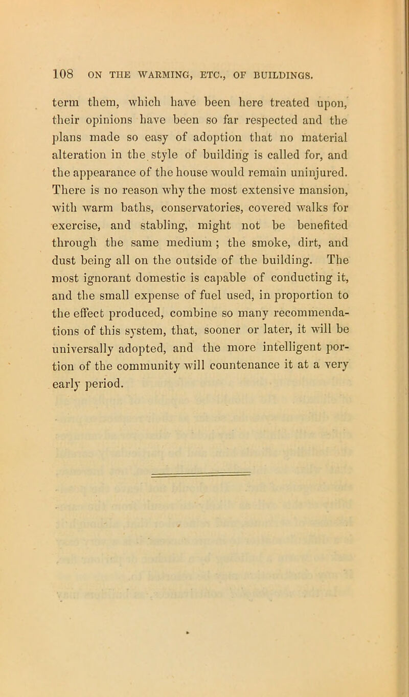 term them, which have been here treated upon, their opinions have been so far respected and the plans made so easy of adoption that no material alteration in the style of building is called for, and the appearance of the house would remain uninjured. There is no reason why the most extensive mansion, with warm baths, conservatories, covered walks for exercise, and stabling, might not be benefited through the same medium ; the smoke, dirt, and dust being all on the outside of the building. The most ignorant domestic is capable of conducting it, and the small expense of fuel used, in proportion to the effect produced, combine so many recommenda- tions of this system, that, sooner or later, it will be universally adopted, and the more intelligent por- tion of the community will countenance it at a very early period.