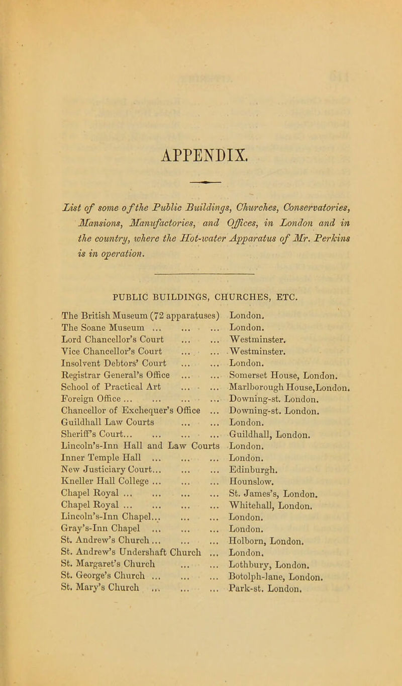 APPENDIX. List of some of the Public Buildings, Churches, Conservatoires, Mansions, Manufactories, and Offices, in London and in the country, where the Mot-water Apparatus of Mr. PerJcins is in operation. PUBLIC BUILDINGS, CHURCHES, ETC, The British Museum (72 apparatuses) The Soane Museum Lord Chancellor’s Court Vice Chancellor’s Court Insolvent Debtors’ Court Registrar General’s Office School of Practical Art ... • ... Foreign Office ... Chancellor of Exchequer’s Office ... Guildhall Law Courts Sheriff’s Court... Lincoln’s-Inn Hall and Law Courts Inner Temple Hall ... New Justiciary Court... Kneller HaU College Chapel Royal ... ... Chapel Royal ... Lincoln’s-Inn Chapel... Gray’s-Inn Chapel St. Andrew’s Church St. Andrew’s Undershaft Church ... St. Margaret’s Church St. George’s Church St. Mary’s Church London, London. Westminster. -Westminster. London. Somerset House, London. Marlborough House,London. Downing-st, London. Downing-st. London. London. Guildhall, London. London, London. Edinburgh. Hounslow. St. James’s, London. Whitehall, London. London. London. Holborn, London. London. Lothbury, London. Botolph-lane, London. Park-st. London,