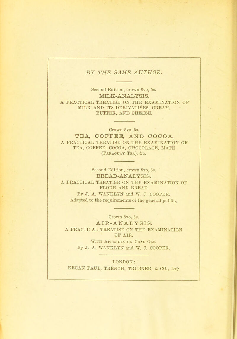 BY THE SAME AUTHOR. Second Edition, crown Svo, 5s. MILK-ANALYSIS. A PRACTICAL TREATISE ON THE EXAMINATION OF MILK AND ITS DERIVATIVES, CREAM, BUTTER, AND CHEESE. Crown Svo, 5s. TEA COFFEE, AND COCOA. A PRACTICAL TREATISE ON THE EXAMINATION OF TEA, COFFEE, COOOA, CHOCOLATE, MATE (Paraguay Tea), &c. Second Edition, crown Svo, 5s. BREAD-ANALYSIS. A PRACTICAL TREATISE ON THE EXAMINATION OF FLOUR ANL BREAD. By J. A. WANKLYN and W. J COOPER. Adapted to the requirements of the general public. Crown Svo, 5s. AIR-ANALYSIS. A PRACTICAL TREATISE ON THE EXAMINATION OF AIR. With Appendix on Coal Gas. By J. A. WANKLYN and W. J. COOPER. LONDON: KEGAN PAUL, TRENCH, TRUBNER, & CO., Lt?