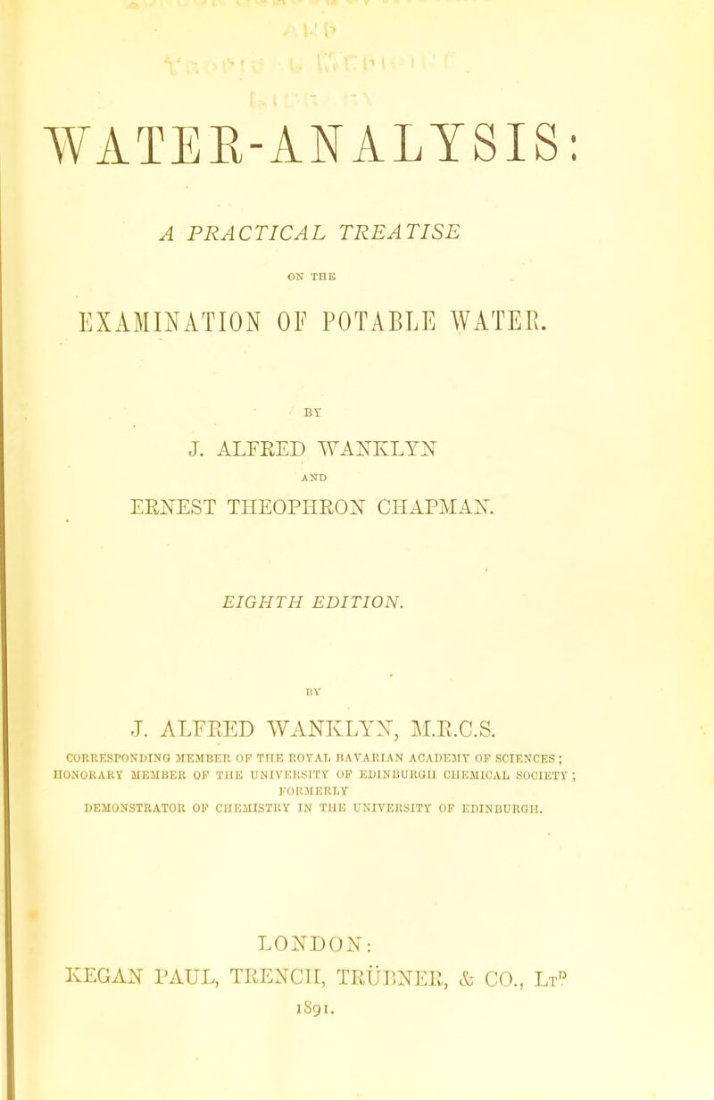 A PRACTICAL TREATISE ON THE EXAMINATION OF POTABLE WATER. BY J. ALFRED WANKLYN AND ERNEST THEOPHRON CHAPMAN. EIGHTH EDITION. BY J. ALFRED WANKLYX, M.R.C.S. CORRESPONDING MEMBER OF THE ROYAL BAVARIAN ACADEMY OF SCIENCES J HONORARY MEMBER OF THE UNIVERSITY OF EDINBURGH CHEMICAL SOCIETY FORMERLY DEMONSTRATOR OF CHEMISTRY IN THE UNIVERSITY OF EDINBURGH. LONDON: KEGAN PAUL, TRENCH, TRLT.NER, & CO., Ltd 1S91.