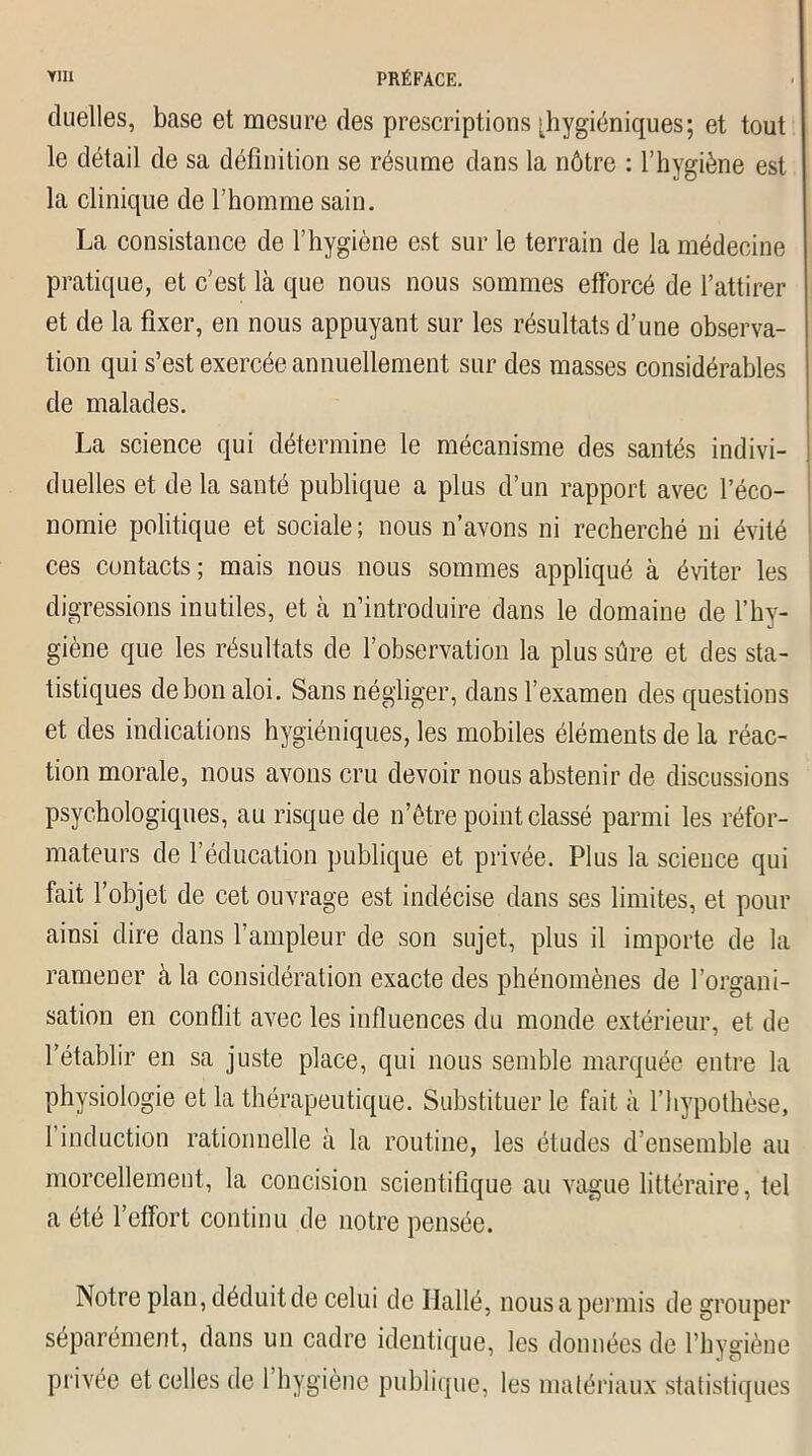 duelles, base et mesure des prescriptions [hygiéniques; et tout le détail de sa définition se résume dans la nôtre : l’hygiène est la clinique de l’homme sain. La consistance de l’hygiène est sur le terrain de la médecine pratique, et c’est là que nous nous sommes efforcé de l’attirer et de la fixer, en nous appuyant sur les résultats d’une observa- tion qui s’est exercée annuellement sur des masses considérables de malades. La science qui détermine le mécanisme des santés indivi- duelles et de la santé publique a plus d’un rapport avec l’éco- nomie politique et sociale; nous n’avons ni recherché ni évité ces contacts; mais nous nous sommes appliqué à éviter les digressions inutiles, et à n’introduire dans le domaine de l’hy- giène que les résultats de l’observation la plus sûre et des sta- tistiques debonaloi. Sans négliger, dans l’examen des questions et des indications hygiéniques, les mobiles éléments de la réac- tion morale, nous avons cru devoir nous abstenir de discussions psychologiques, au risque cle n’être point classé parmi les réfor- mateurs de l’éducation publique et privée. Plus la science qui fait l’objet de cet ouvrage est indécise dans ses limites, et pour ainsi dire dans l’ampleur de son sujet, plus il importe de la ramener à la considération exacte des phénomènes de l’organi- sation en conflit avec les influences du monde extérieur, et de l’établir en sa juste place, qui nous semble marquée entre la physiologie et la thérapeutique. Substituer le fait à l’hypothèse, l’induction rationnelle à la routine, les études d’ensemble au morcellement, la concision scientifique au vague littéraire, tel a été l’effort continu de notre pensée. Notre plan, déduit de celui de Ilallé, nous a permis de grouper séparément, dans un cadre identique, les données de l’hygiène privée et celles de l’hygiène publique, les matériaux statistiques