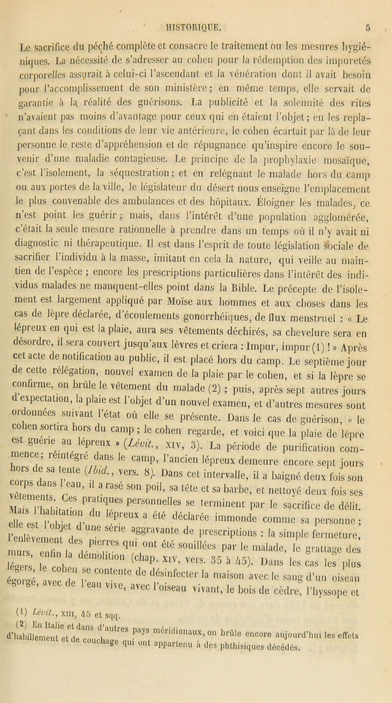Le sacrifice du péché complète et consacre le traitement ou les mesures hygié- niques. La nécessité de s’adresser au cohen pour la rédemption des impuretés corporelles assurait à celui-ci l’ascendant et la vénération dont il avait besoin pour l’accomplissement de son ministère; en même temps, elle servait de garantie à la réalité des guérisons. La publicité et la solennité des rites n’avaient pas moins d’avantage pour ceux qui en étaient l’objet; en les repla- çant dans les conditions de leur vie antérieure, le cohen écartait par là de leur personne le reste d’appréhension et de répugnance qu’inspire encore le sou- venir d’une maladie contagieuse. Le principe de la prophylaxie mosaïque, c’est l’isolement, la séquestration ; et en reléguant le malade hors du camp ou aux portes de la ville, le législateur du désert nous enseigne l’emplacement le plus convenable des ambulances et des hôpitaux. Éloigner les malades, ce n’est point les guérir ; mais, dans l’intérêt d’une population agglomérée, c’élaiL la seule mesure rationnelle à prendre dans un temps où il n’y avait ni diagnostic ni thérapeutique. Il est dans l’esprit de toute législation sociale de sacrifier 1 individu à la masse, imitant en cela la nature, qui veille au main- tien de l’espèce ; encore les prescriptions particulières dans l’intérêt des indi- vidus malades ne manquent-elles point dans la Bible. Le précepte de l’isole- ment est laigement appliqué par Moïse aux hommes et aux choses dans les cas de lèpie déclaiée, d écoulements gonorrhéiques, de llux menstruel : « Le lépieux en qui est la plaie, aura ses vêtements déchirés, sa chevelure sera en désordre, il sera couvert jusqu’aux lèvres et criera : Impur, impur (1) ! » Après cet acte de notification au public, il est placé hors du camp. Le septième jour de cette rélégation, nouvel examen de la plaie par le cohen, et si la lèpre se confirme, on brûle le vêtement du malade (2) ; puis, après sept autres jours c expectation, la plaie est l’objet d’un nouvel examen, et d’autres mesures sont ordonnées suivant l’état où elle se présente. Dans le cas de guérison, « le co len sortira hors du camp ; le cohen regarde, et voici que la plaie de lèpre est guene: au lépreux » {Lévit., xiv, 3). La période de purification com- mence; léintégré dans le camp, l’ancien lépreux demeure encore sept jours corns d 83 U*116 VG1S‘ ^' 1)ans CeL interv;'I,e» il a baigné deux fois son vêlement S rT’ r *“ P°H’ 83 lôte et sa bai’be< et “eltoyê deux fois ses Mais l’habitat' personnelles se terminent par le sacrifice de délit. elle est^ Î io U T-™ “ été dédarée immo,,de comie sa personne ; l’enlèvement desUn<? S rK' aggravante de Prescriptions : la simple fermeture, mu“ cny /T qU/u°nt élé souilIées Par le malade, le grattage des légers le cohtI T” ^ 35 * 45)* Dai,s les cas Ies P»™ égorgé ave de I ^ dés,’nfecler ,a iaiso” »vec le sang d’un oiseau b ge, avec de 1 eau vive, avec l’oiseau vivant, le bois de cèdre, l’hyssope et (1) Lévit., xni, 45 et sqq. d’habillement e^de cm l 'lt,CS pays méridl°naux, on brûle encore aujourd’hui les effets ent et ^ couchage qui ont appartenu à des phthisiques décédés.