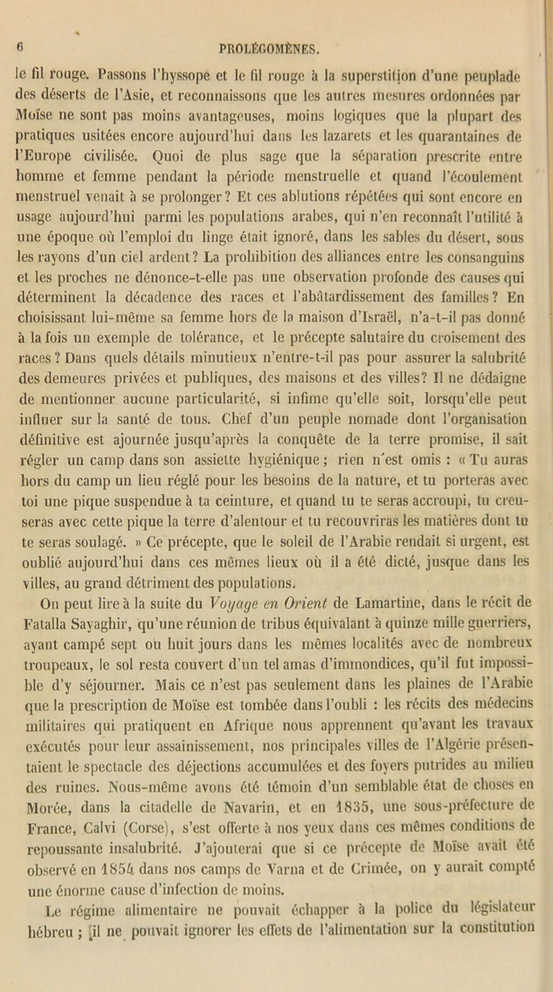le fil rouge. Passons l’hyssope et le fil rouge 4 la superstition d’une peuplade des déserts de l’Asie, et reconnaissons que les autres mesures ordonnées par Moïse ne sont pas moins avantageuses, moins logiques que la plupart des pratiques usitées encore aujourd’hui dans les lazarets et les quarantaines de l’Europe civilisée. Quoi de plus sage que la séparation prescrite entre homme et femme pendant la période menstruelle et quand l’écoulement menstruel venait à se prolonger? Et ces ablutions répétées qui sont encore en usage aujourd’hui parmi les populations arabes, qui n’en reconnaît l’utilité à une époque où l’emploi du linge était ignoré, dans les sables du désert, sous les rayons d’un ciel ardent? La prohibition des alliances entre les consanguins et les proches ne dénonce-t-elle pas une observation profonde des causes qui déterminent la décadence des races et l’abâtardissement des familles ? En choisissant lui-même sa femme hors de la maison d’Israël, n’a-t-il pas donné à la fois un exemple de tolérance, et le précepte salutaire du croisement des races? Dans quels détails minutieux n’entre-t-il pas pour assurer la salubrité des demeures privées et publiques, des maisons et des villes? Il ne dédaigne de mentionner aucune particularité, si infime qu’elle soit, lorsqu’elle peut influer sur la santé de tous. Chef d’un peuple nomade dont l’organisation définitive est ajournée jusqu’après la conquête de la terre promise, il sait régler un camp dans son assiette hygiénique ; rien n'est omis : « Tu auras hors du camp un lieu réglé pour les besoins de la nature, et tu porteras avec toi une pique suspendue à ta ceinture, et quand lu te seras accroupi, tu creu- seras avec celte pique la terre d’alentour et tu recouvriras les matières dont lu te seras soulagé. » Ce précepte, que le soleil de l’Arabie rendait si urgent, est oublié aujourd’hui dans ces mêmes lieux où il a été dicté, jusque dans les villes, au grand détriment des populations. On peut lire à la suite du Voyage en Orient de Lamartine, dans le récit de Fatalla Sayaghir, qu’une réunion de tribus équivalant à quinze mille guerriers, ayant campé sept ou huit jours dans les mêmes localités avec de nombreux troupeaux, le sol resta couvert d’un tel amas d’immondices, qu’il fut impossi- ble d’y séjourner. Mais ce n’est pas seulement dans les plaines de l’Arabie que la prescription de Moïse est tombée dans l’oubli : les récits des médecins militaires qui pratiquent en Afrique nous apprennent qu’avant les travaux exécutés pour leur assainissement, nos principales villes de l’Algérie présen- taient le spectacle des déjections accumulées et des foyers putrides au milieu des ruines. Nous-même avons été témoin d’un semblable état de choses en Morée, dans la citadelle de Navarin, et en 1835, une sous-préfecture de France, Calvi (Corse), s’est offerte à nos yeux dans ces mêmes conditions de repoussante insalubrité. J’ajouterai que si ce précepte de Moïse avait été observé en 1854 dans nos camps de Varna et de Crimée, on y aurait compté une énorme cause d’infection de moins. Le régime alimentaire ne pouvait échapper h la police du législateur hébreu ; [il ne pouvait ignorer les effets de l’alimentation sur la constitution