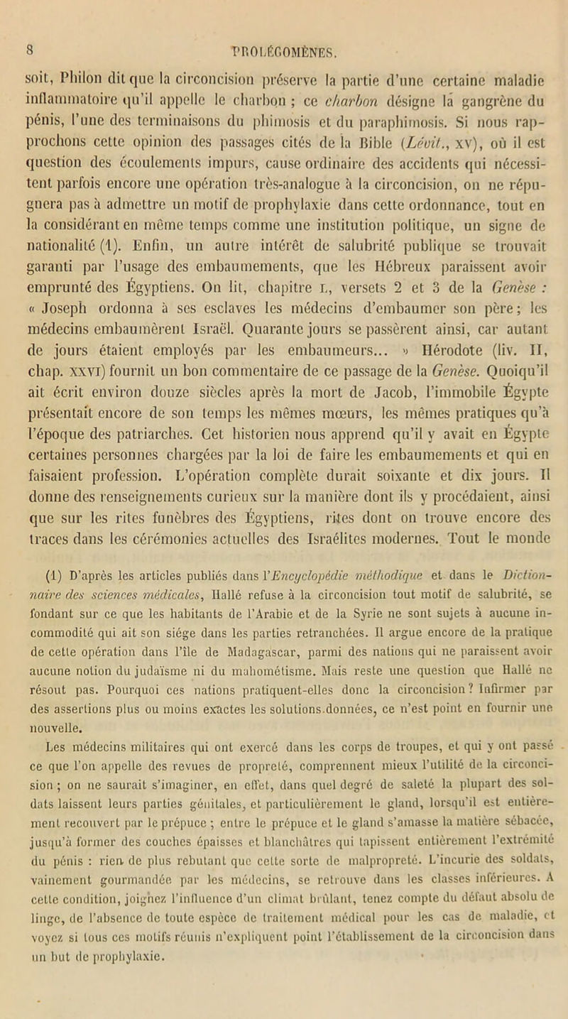soit, Pltilon dit que la circoncision préserve la partie d’une certaine maladie inflammatoire qu’il appelle le charbon ; ce charbon désigne la gangrène du pénis, l’une des terminaisons du phimosis et du paraphimosis. Si nous rap- prochons cette opinion des passages cités de là Bible (Léoit., xv), où il est question des écoulements impurs, cause ordinaire des accidents qui nécessi- tent parfois encore une opération très-analogue à la circoncision, on ne répu- gnera pas à admettre un motif de prophylaxie dans cette ordonnance, tout en la considérant en même temps comme une institution politique, un signe de nationalité (1). Enfin, un autre intérêt de salubrité publique se trouvait garanti par l’usage des embaumements, que les Hébreux paraissent avoir emprunté des Égyptiens. On lit, chapitre L, versets 2 et 3 de la Genèse : « Joseph ordonna à ses esclaves les médecins d’embaumer son père ; les médecins embaumèrent Israël. Quarante jours se passèrent ainsi, car autant de jours étaient employés par les embaumeurs... <> Hérodote (liv. II, chap. xxvi) fournit un bon commentaire de ce passage de la Genèse. Quoiqu’il ait écrit environ douze siècles après la mort de Jacob, l’immobile Égypte présentait encore de son temps les mêmes mœurs, les mêmes pratiques qu’à l’époque des patriarches. Cet historien nous apprend qu’il y avait en Égypte certaines personnes chargées par la loi de faire les embaumements et qui en faisaient profession. L’opération complète durait soixante et dix jours. Il donne des renseignements curieux sur la manière dont ils y procédaient, ainsi que sur les rites funèbres des Égyptiens, rites dont on trouve encore des traces dans les cérémonies actuelles des Israélites modernes. Tout le monde (1) D’après les articles publiés dans F Encyclopédie méthodique et dans le Diction- naire des sciences médicales, Ilallé refuse à la circoncision tout motif de salubrité, se fondant sur ce que les habitants de l’Arabie et de la Syrie ne sont sujets à aucune in- commodité qui ait son siège dans les parties retranchées. Il argue encore de la pratique de cette opération dans l’île de Madagascar, parmi des nations qui ne paraissent avoir aucune notion du judaïsme ni du mahométisme. Mais reste une question que Hallé ne résout pas. Pourquoi ces nations pratiquent-elles donc la circoncision? Infirmer par des assertions plus ou moins exactes les solutions.données, ce n’est point en fournir une nouvelle. Les médecins militaires qui ont exercé dans les corps de troupes, et qui y ont passé ce que l’on appelle des revues de propreté, comprennent mieux l’utilité de la circonci- sion ; on ne saurait s’imaginer, en elîet, dans quel degré de saleté la plupart des sol- dats laissent leurs parties génitales, et particulièrement le gland, lorsqu'il est entière- ment recouvert par le prépuce ; entre le prépuce et le gland s’amasse la matière sébacée, jusqu’à former des couches épaisses et blanchâtres qui tapissent entièrement l’extrémité du pénis : rien, de plus rebutant que cette sorte de malpropreté. L’incurie des soldats, vainement gourmandée par les médecins, se retrouve dans les classes inférieures. A celte condition, joignez l’influence d’un climat brûlant, tenez compte du défaut absolu de linge, de l’absence de toute espèce de traitement médical pour les cas de maladie, et voyez si tous ces motifs réunis n’expliquent point l’établissement de la circoncision dans un but de prophylaxie.