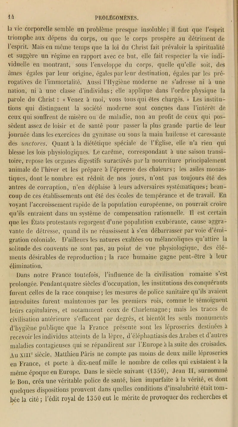 la vie corporelle semble un problème presque insoluble; il faut que l’esprit triomphe aux dépens du corps, ou que le corps prospère au détriment de l’esprit. Mais en même temps que la loi du Christ fait prévaloir la spiritualité et suggère un régime en rapport avec ce but, elle fait respecter la vie indi- viduelle en montrant, sous l’enveloppe du corps, quelle qu’elle soit, des âmes égales par leur origine, égales par leur destination, égales par les pré- rogatives de l’immortalité. Aussi l’Hygiène moderne ne s’adresse ni à une nation, ni à une classe d’individus; elle applique dans l’ordre physique la parole du Christ : «Venez à moi, vous tous qui êtes chargés. » Les institu- tions qui distinguent la société moderne sont conçues dans l’intérêt de ceux qui souffrent de misère ou de maladie, non au profit de ceux qui pos- sèdent assez de loisir et de santé pour passer la plus grande partie de leur journée dans les exercices du gymnase ou sous la main huileuse et caressante des unctores. Quant à la diététique spéciale de l’Église, elle n’a rien qui blesse les lois physiologiques. Le carême, correspondant à une saison transi- toire, repose les organes digestifs suraclivés par la nourriture principalement animale de l’hiver et les prépare à l’épreuve des chaleurs ; les asiles monas- tiques, dont le nombre est réduit de nos jours, n’ont pas toujours été des antres de corruption, n’en déplaise à leurs adversaires systématiques; beau- coup de ces établissements ont été des écoles de tempérance et de travail. En voyant l’accroissement rapide de la population européenne, on pourrait croire qu’ils entraient dans un système de compensation rationnelle. Il est certain que les Étals protestants regorgent d’une population exubérante, cause aggra- vante de détresse, quand ils ne réussissent à s’en débarrasser par voie d’émi- gration coloniale. D’ailleurs les natures exaltées ou mélancoliques qu’attire la solitude des couvents ne sont pas, au point de vue physiologique, des élé- ments désirables de reproduction ; la race humaine gagne peut-être 'a leur élimination. Dans notre France toutefois, l’influence de la civilisation romaine s’est prolongée. Pendantquatre siècles d’occupation, les institutions des conquérants furent celles de la race conquise; les mesures de police sanitaire qu’ils avaient introduites furent maintenues par les premiers rois, comme le témoignent leurs capitulaires, et notamment ceux de Charlemagne; mais les traces de civilisation antérieure s’effacent par degrés, et bientôt les seuls monuments d’hygiène publique que la France présente sont les léproseries destinées à recevoir les individus atteints de la lèpre, d’éléphantiasis des Arabes et d’autres maladies contagieuses qui se répandirent sur l’Europe à la suite des croisades. Au xmc siècle. Matthieu Paris ne compte pas moins de deux mille léproseries en France, et porte à dix-neuf mille le nombre de celles qui existaient à la même époque en Europe. Dans le siècle suivant (1350), Jean II, surnommé le Bon, créa une véritable police de santé, bien imparfaite à la vérité, et dont quelques dispositions prouvent dans quelles conditions d’insalubrité était tom- bée la cité ; Dédit royal de 1350 eut le mérite de provoquer des recherches et