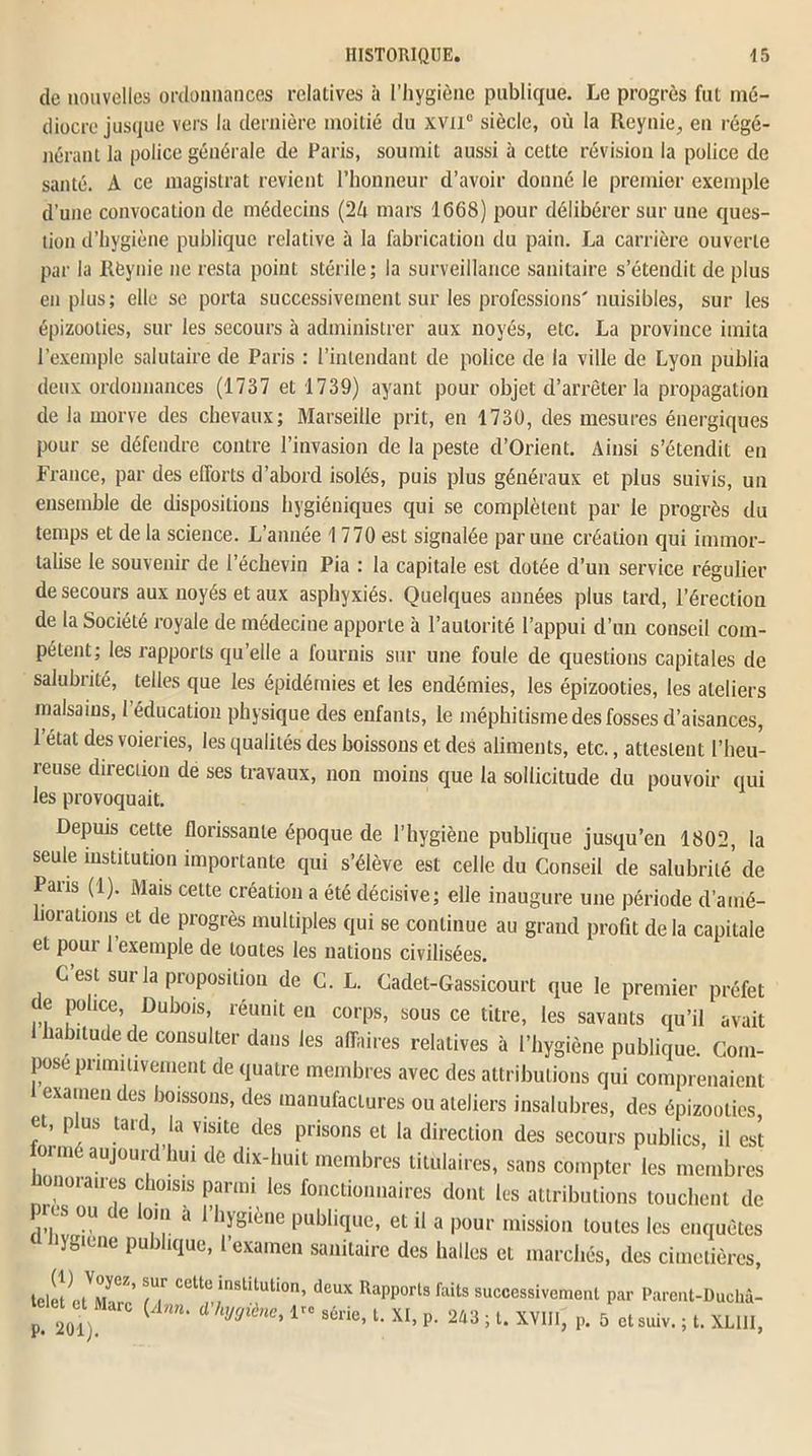 de nouvelles ordonnances relatives à l’hygiène publique. Le progrès fut mé- diocre jusque vers la dernière moitié du xvn° siècle, où la Reynie, en régé- nérant la police générale de Paris, soumit aussi à cette révision la police de santé. A ce magistrat revient l’honneur d’avoir donné le premier exemple d’une convocation de médecins (2A mars 1668) pour délibérer sur une ques- tion d’hygiène publique relative à la fabrication du pain. La carrière ouverte par la llèynie ne resta point stérile; la surveillance sanitaire s’étendit de plus en plus; elle se porta successivement sur les professions'nuisibles, sur les épizooties, sur les secours à administrer aux noyés, etc. La province imita l’exemple salutaire de Paris : l’intendant de police de la ville de Lyon publia deux ordonnances (1737 et 1739) ayant pour objet d’arrêter la propagation de la morve des chevaux; Marseille prit, en 1730, des mesures énergiques pour se défendre contre l’invasion de la peste d’Orient. Ainsi s’étendit en France, par des efforts d’abord isolés, puis plus généraux et plus suivis, un ensemble de dispositions hygiéniques qui se complètent par le progrès du temps et de la science. L’année 1 770 est signalée par une création qui immor- talise le souvenir de l’échevin Pia : la capitale est dotée d’un service régulier de secours aux noyés et aux asphyxiés. Quelques années plus tard, l’érection de la Société royale de médecine apporte à l’autorité l’appui d’un conseil com- pétent; les rapports qu’elle a fournis sur une foule de questions capitales de salubrité, telles que les épidémies et les endémies, les épizooties, les ateliers malsains, 1 éducation physique des enfants, le méphitisme des fosses d’aisances, 1 état des voieries, les qualités des boissons et des aliments, etc., attestent l’heu- reuse direction de ses travaux, non moins que la sollicitude du pouvoir qui les provoquait. Depuis cette florissante époque de l’hygiène publique jusqu’en 1802, la seule institution importante qui s’élève est celle du Conseil de salubrité de Pans (1). Mais cette création a été décisive; elle inaugure une période d’amé- liorations et de progrès multiples qui se continue au grand profit de la capitale et pour 1 exemple de toutes les nations civilisées. C est sur la proposition de C. L. Cadet-Gassicourt que le premier préfet de police, Dubois, réunit en corps, sous ce titre, les savants qu’il avait habitude de consulter dans les affaires relatives à l’hygiène publique. Com- pose primitivement de quatre membres avec des attributions qui comprenaient examendes boissons, des manufactures ou ateliers insalubres, des épizooties et, plus tard la visite des prisons et la direction des secours publics, il est ormé aujourd lmi de dix-huit membres titulaires, sans compter les membres honoraires choisis parmi les fonctionnaires dont les attributions touchent de les ou de loin a l’hygiène publique, et il a pour mission toutes les enquêtes hygiene publique, l’examen sanitaire des halles et marchés, des cimetières, telet Cett®,nstltutl0n’ deux Rapports faits successivement par Parent-Duchâ- J^Oi) ( d h'J9'ène’ lr° s6rie’ l- P- 243 ; t. XVIII, p. 5 ctsuiv. ; t. XLIH,