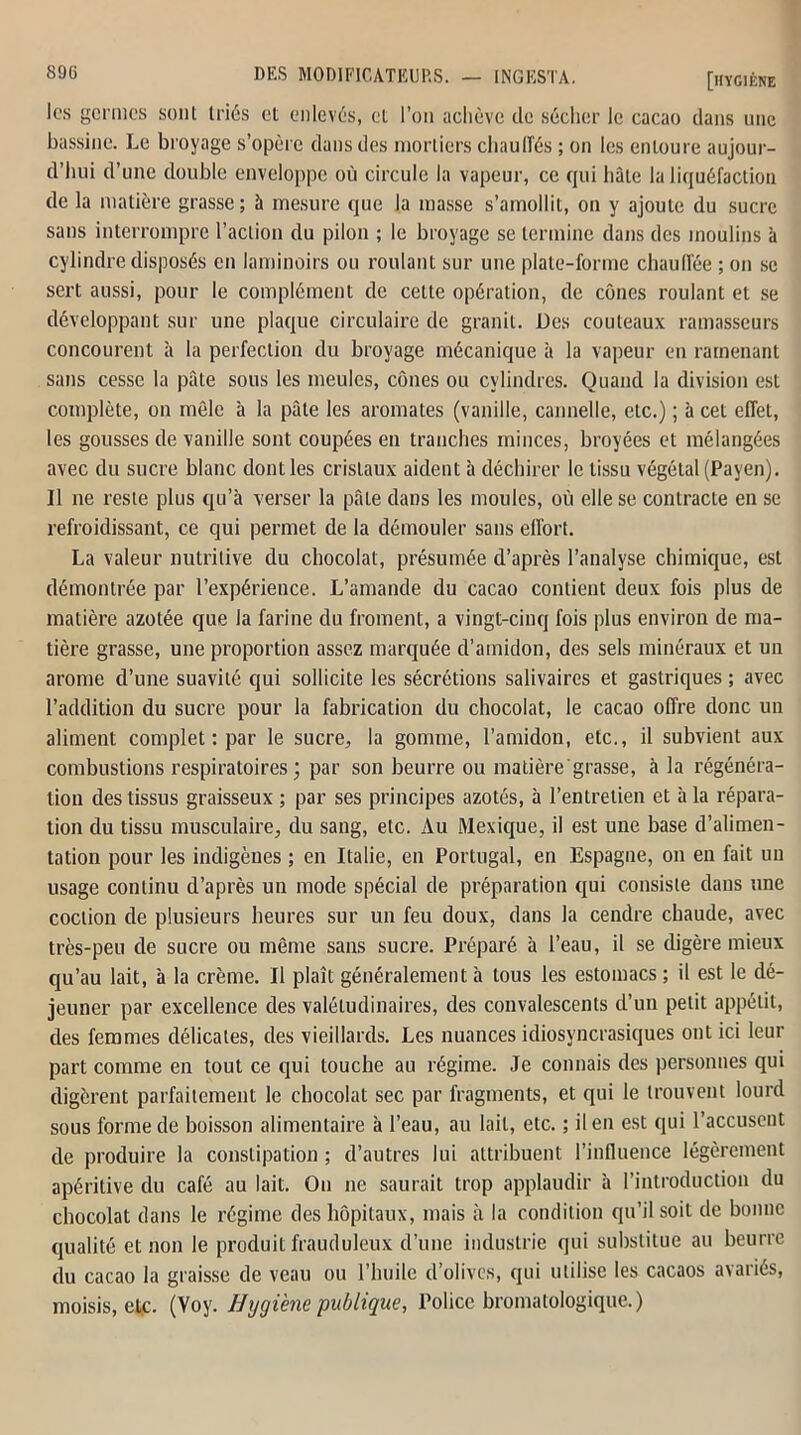 les germes sont triés et enlevés, et l’on achève de sécher le cacao dans une bassine. Le broyage s’opère dans des mortiers chauffés ; on les entoure aujour- d’hui d’une double enveloppe où circule la vapeur, ce qui hâte la liquéfaction de la matière grasse; à mesure que la masse s’amollit, on y ajoute du sucre sans interrompre l’action du pilon ; le broyage se termine dans des moulins à cylindre disposés en laminoirs ou roulant sur une plate-forme chauffée ; on se sert aussi, pour le complément de celte opération, de cônes roulant et se développant sur une plaque circulaire de granit. Des couteaux ramasseurs concourent à la perfection du broyage mécanique à la vapeur en ramenant sans cesse la pâte sous les meules, cônes ou cylindres. Quand la division est complète, on môle à la pâte les aromates (vanille, cannelle, etc.) ; à cet effet, les gousses de vanille sont coupées en tranches minces, broyées et mélangées avec du sucre blanc dont les cristaux aident à déchirer le tissu végétal (Payen). Il ne reste plus qu’à verser la pâte dans les moules, où elle se contracte en se refroidissant, ce qui permet de la démouler sans effort. La valeur nutritive du chocolat, présumée d’après l’analyse chimique, est démontrée par l’expérience. L’amande du cacao contient deux fois plus de matière azotée que la farine du froment, a vingt-cinq fois plus environ de ma- tière grasse, une proportion assez marquée d’amidon, des sels minéraux et un arôme d’une suavité qui sollicite les sécrétions salivaires et gastriques ; avec l’addition du sucre pour la fabrication du chocolat, le cacao offre donc un aliment complet : par le sucre, la gomme, l’amidon, etc., il subvient aux combustions respiratoires; par son beurre ou matière grasse, à la régénéra- tion des tissus graisseux ; par ses principes azotés, à l’entretien et à la répara- tion du tissu musculaire, du sang, etc. Au Mexique, il est une base d’alimen- tation pour les indigènes ; en Italie, en Portugal, en Espagne, on en fait un usage continu d’après un mode spécial de préparation qui consiste dans une coclion de plusieurs heures sur un feu doux, dans la cendre chaude, avec très-peu de sucre ou même sans sucre. Préparé à l’eau, il se digère mieux qu’au lait, à la crème. Il plaît généralement à tous les estomacs ; il est le dé- jeuner par excellence des valétudinaires, des convalescents d’un petit appétit, des femmes délicates, des vieillards. Les nuances idiosyncrasiques ont ici leur part comme en tout ce qui touche au régime. Je connais des personnes qui digèrent parfaitement le chocolat sec par fragments, et qui le trouvent lourd sous forme de boisson alimentaire à l’eau, au lait, etc. ; il en est qui l’accusent de produire la constipation ; d’autres lui attribuent l’influence légèrement apéritive du café au lait. On ne saurait trop applaudir à l’introduction du chocolat dans le régime des hôpitaux, mais h la condition qu’il soit de bonne qualité et non le produit frauduleux d’une industrie qui substitue au beurre du cacao la graisse de veau ou l’huile d’olives, qui utilise les cacaos avariés, moisis, etc. (Voy. Hygiène publique, Police bromatologique.)