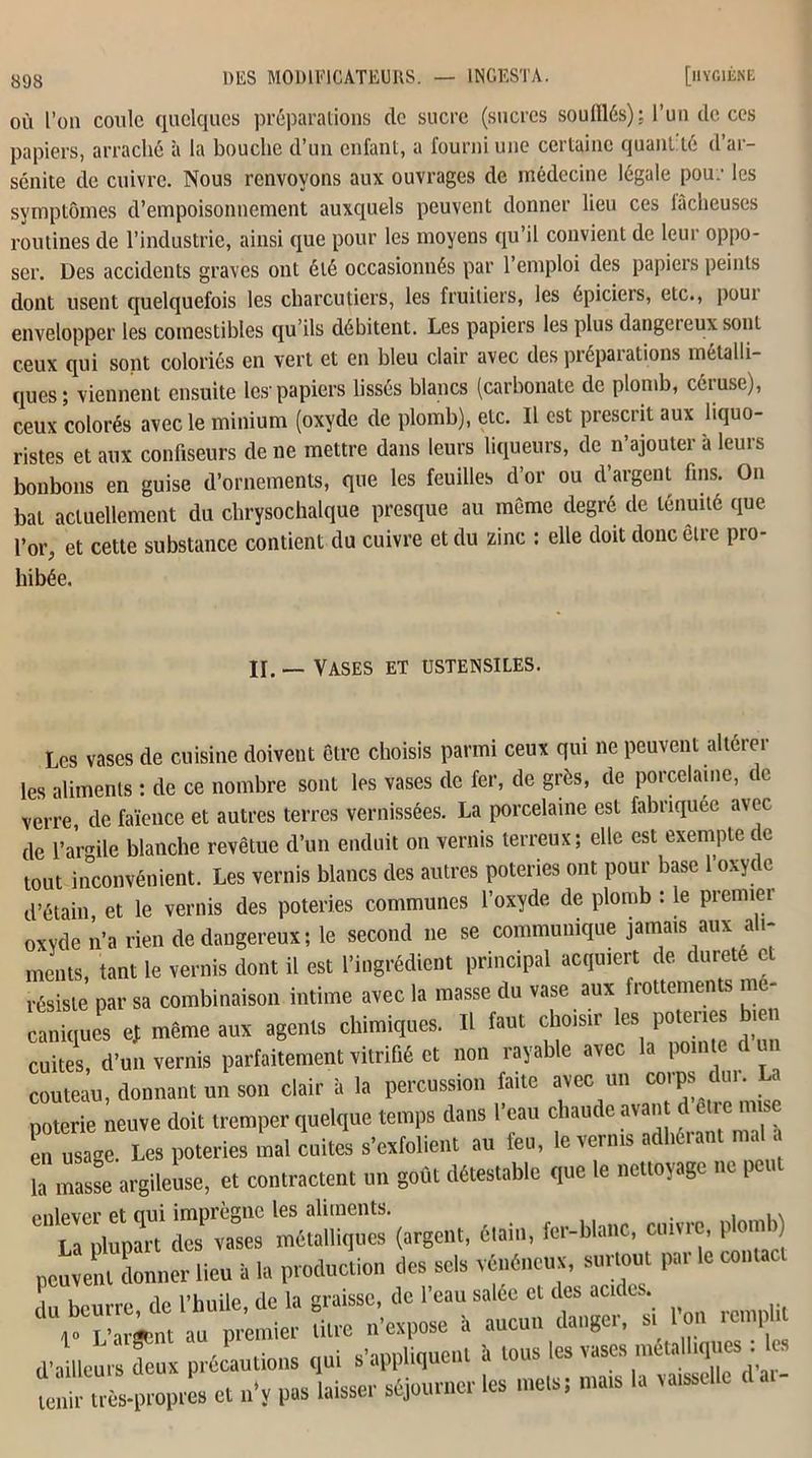 où l’on coule quelques préparations de sucre (sucres soufflés); l’un de ces papiers, arraché à la bouche d’un enfant, a fourni une certaine quantité d’ar- sénite de cuivre. Nous renvoyons aux ouvrages de médecine légale pou.’ les symptômes d’empoisonnement auxquels peuvent donner lieu ces lâcheuses routines de l’industrie, ainsi que pour les moyens qu’il convient de leur oppo- ser. Des accidents graves ont été occasionnés par l’emploi des papiers peints dont usent quelquefois les charcutiers, les fruitiers, les épiciers, etc., poui envelopper les comestibles qu’ils débitent. Les papiers les plus dangereux sont ceux qui sont coloriés en vert et en bleu clair avec des préparations métalli- ques; viennent ensuite les-papiers lissés blancs (carbonate de plomb, céiuse), ceux colorés avec le minium (oxyde de plomb), etc. Il est prescrit aux hquo- ristes et aux confiseurs de ne mettre dans leurs liqueurs, de n’ajouter à leurs bonbons en guise d’ornements, que les feuilles d’or ou d argent fins. On bat actuellement du chrysochalque presque au même degré de ténuité que l’or, et cette substance contient du cuivre et du zinc : elle doit donc êlie pro- hibée. If. — Vases et ustensiles. Les vases de cuisine doivent être choisis parmi ceux qui ne peuvent altérer les aliments : de ce nombre sont les vases de fer, de grès, de porcelaine, de verre, de faïence et autres terres vernissées. La porcelaine est fabriquée avec de l’armle blanche revêtue d’un enduit on vernis terreux; elle est exemple de tout inconvénient. Les vernis blancs des autres poteries ont pour base l’oxyde d’étain, et le vernis des poteries communes l’oxyde de plomb : le premier oxyde n’a rien de dangereux; le second 11e se communique jamais aux a 1- ments, tant le vernis dont il est l’ingrédient principal acquiert de dureté et résiste par sa combinaison intime avec la masse du vase aux flottements me caniques et même aux agents chimiques. Il faut choisir les poteries bien cuites, d’un vernis parfaitement vitrifié et non rayable avec la pente d un couteau, donnant un son clair à la percussion fane avec un corps dm. . poterie neuve doit tremper quelque temps dans l’eau chaude avant d ell e mise etfus'age. Les poteries mal mutes s'exfolient an feu, le venus adhérant mal là masse argileuse, et contractent un goût détestable que le nettoyage ne peut “ÏàZ rSàà 'métalliques*(argent, étain, fer-blanc, cuivre, plomb) pcuvenulonner lieu à la production des se.» vénéneux, surtout par le confier , b m,re de phuile, de la graisse, de l’eau salée et des acides. 6 r L'aàgàn, an premier titre n’expose à aucun danger, s, on retnph d'ailleurs deux précautions qui s’appliquent à tous les vases métalliques . Ici “-propres et n’y pas laisser séjourner les me,s; mats la vaisselle d ai-
