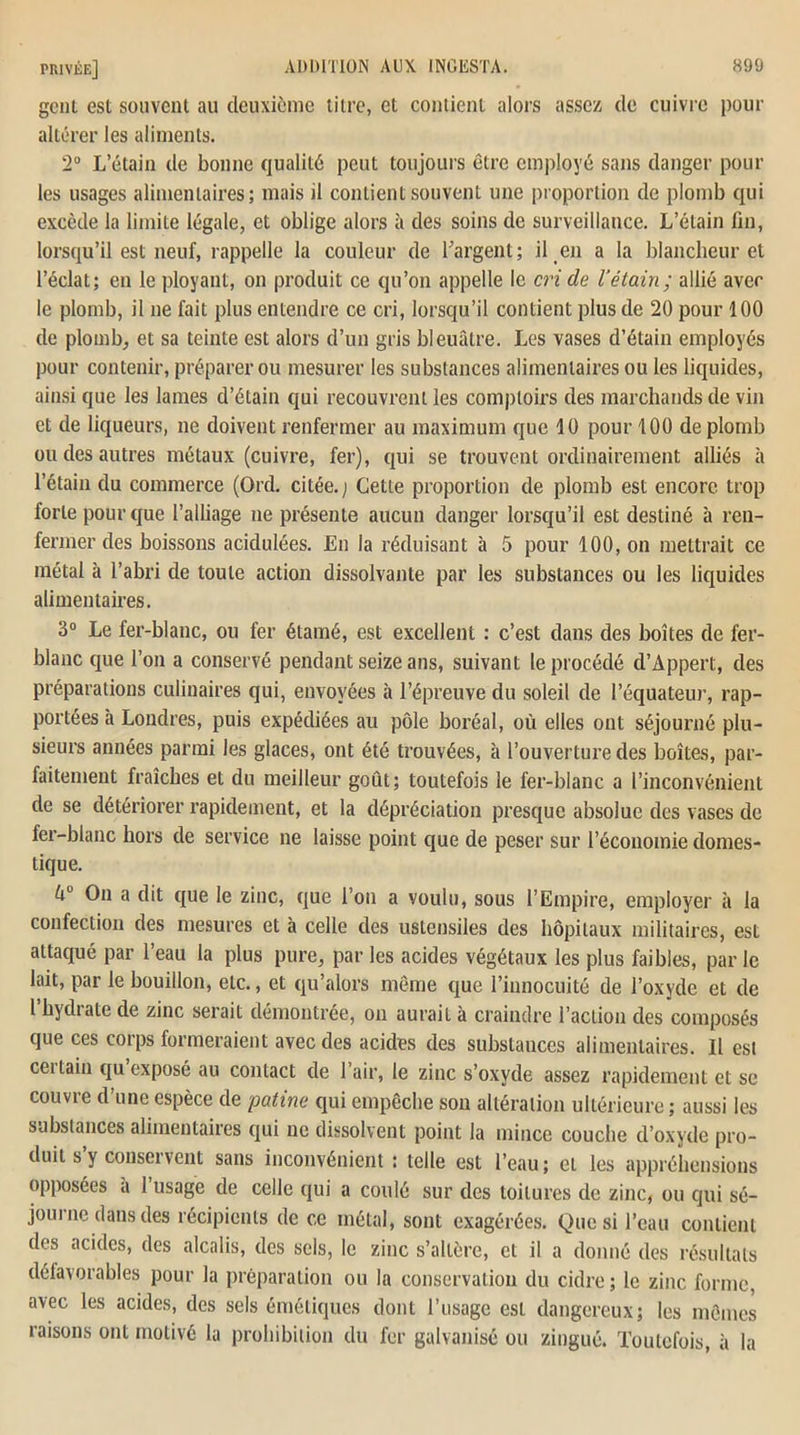 gcni est souvent au deuxième titre, et contient alors assez de cuivre pour altérer les aliments. 2° L’étain de bonne qualité peut toujours être employé sans danger pour les usages alimentaires; mais il contient souvent une proportion de plomb qui excède la limite légale, et oblige alors à des soins de surveillance. L’étain fin, lorsqu’il est neuf, rappelle la couleur de l'argent; il en a la blancheur et l’éclat; en le ployant, on produit ce qu’on appelle le criée l’étain; allié avec le plomb, il ne fait plus entendre ce cri, lorsqu’il contient plus de 20 pour 100 de plomb, et sa teinte est alors d’un gris bleuâtre. Les vases d’étain employés pour contenir, préparer ou mesurer les substances alimentaires ou les liquides, ainsi que les lames d’étain qui recouvrent les comptoirs des marchands de vin et de liqueurs, ne doivent renfermer au maximum que 10 pour 100 de plomb ou des autres métaux (cuivre, fer), qui se trouvent ordinairement alliés à l’étain du commerce (Ord. citée.; Cette proportion de plomb est encore trop forte pour que l’alliage ne présente aucun danger lorsqu’il est destiné à ren- fermer des boissons acidulées. En la réduisant à 5 pour 100, on mettrait ce métal à l’abri de toute action dissolvante par les substances ou les liquides alimentaires. 3° Le fer-blanc, ou fer étamé, est excellent : c’est dans des boîtes de fer- blanc que l’on a conservé pendant seize ans, suivant le procédé d’Appert, des préparations culinaires qui, envoyées à l’épreuve du soleil de l’équateur, rap- portées à Londres, puis expédiées au pôle boréal, où elles ont séjourné plu- sieurs années parmi les glaces, ont été trouvées, à l’ouverture des boîtes, par- faitement fraîches et du meilleur goût; toutefois le fer-blanc a l’inconvénient de se détériorer rapidement, et la dépréciation presque absolue des vases de fer-blanc hors de service ne laisse point que de peser sur l’économie domes- tique. On a dit que le zinc, que l’on a voulu, sous l’Empire, employer à la confection des mesures et à celle des ustensiles des hôpitaux militaires, est attaqué par l’eau la plus pure, par les acides végétaux les plus faibles, parle lait, par le bouillon, etc., et qu’alors même que l’innocuité de l’oxyde et de l’hydrate de zinc serait démontrée, on aurait à craindre l’action des composés que ces corps formeraient avec des acides des substances alimentaires. Il est cei tain qu exposé au contact de 1 air, le zinc s’oxyde assez rapidement et se couvre d’une espèce de patine qui empêche son altération ultérieure; aussi les substances alimentaires qui ne dissolvent point la mince couche d’oxyde pro- duit s y conservent sans inconvénient : telle est l’eau; et les appréhensions opposées a 1 usage de celle qui a coulé sur des toitures de zinc, ou qui sé- journe dans des récipients de ce métal, sont exagérées. Que si l’eau contient des acides, des alcalis, des sels, le zinc s’aUère, et il a donné des résultats défavorables pour la préparation ou la conservation du cidre ; le zinc forme, avec les acides, des sels émétiques dont l’usage est dangereux; les mêmes raisons ont motivé la prohibition du fer galvanisé ou zingué. Toutefois, à la