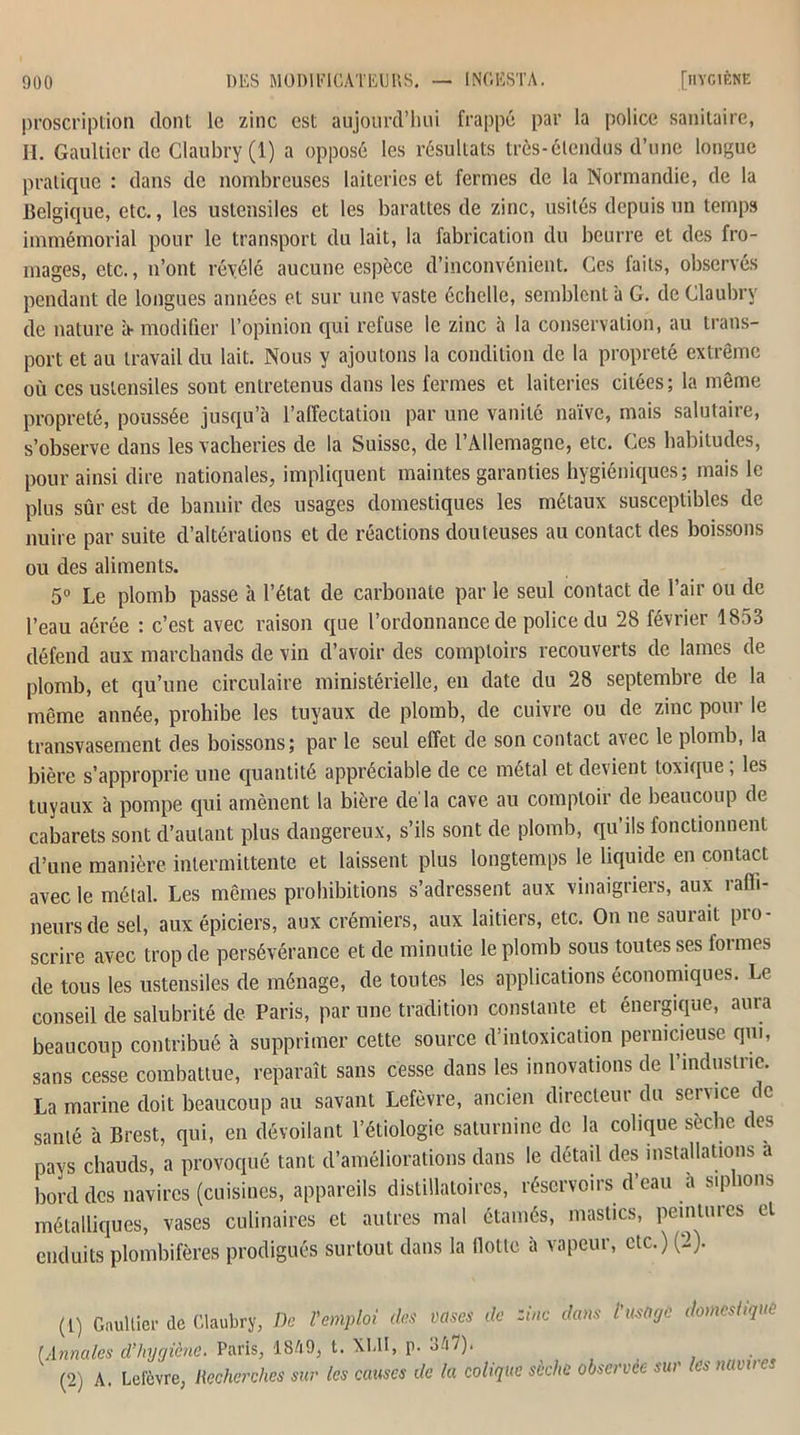 proscription dont le zinc est aujourd’hui frappé par la police sanitaire, II. Gaultier de Claubry (1) a opposé les résultats très-étendus d’une longue pratique : dans de nombreuses laiteries et fermes de la Normandie, de la Belgique, etc., les ustensiles et les barattes de zinc, usités depuis un temps immémorial pour le transport du lait, la fabrication du beurre et des fro- mages, etc., n’ont révélé aucune espèce d’inconvénient. Ges faits, observés pendant de longues années et sur une vaste échelle, semblent a G. de Claubry de nature b- modifier l’opinion qui retuse le zinc à la conservation, au trans- port et au travail du lait. Nous y ajoutons la condition de la propreté extrême où ces ustensiles sont entretenus dans les fermes et laiteries citées; la même propreté, poussée jusqu’à l’alfectation par une vanité naïve, mais salutaire, s’observe dans les vacheries de la Suisse, de l’Allemagne, etc. Ces habitudes, pour ainsi dire nationales, impliquent maintes garanties hygiéniques; mais le plus sûr est de bannir des usages domestiques les métaux susceptibles de nuire par suite d’altérations et de réactions douteuses au contact des boissons ou des aliments. 5° Le plomb passe à l’état de carbonate par le seul contact de l’air ou de l’eau aérée ; c’est avec raison que l’ordonnance de police du 28 février 1853 défend aux marchands de vin d’avoir des comptoirs recouverts de lames de plomb, et qu’une circulaire ministérielle, en date du 28 septembre de la même année, prohibe les tuyaux de plomb, de cuivre ou de zinc pour le transvasement des boissons; par le seul effet de son contact avec le plomb, la bière s’approprie une quantité appréciable de ce métal et devient toxique ; les tuyaux à pompe qui amènent la bière de la cave au comptoir de beaucoup de cabarets sont d’autant plus dangereux, s’ils sont de plomb, qu’ils fonctionnent d’une manière intermittente et laissent plus longtemps le liquide en contact avec le métal. Les mêmes prohibitions s’adressent aux vinaigriers, aux raffi- neursde sel, aux épiciers, aux crémiers, aux laitiers, etc. On ne saurait pro- scrire avec trop de persévérance et de minutie le plomb sous toutes ses formes de tous les ustensiles de ménage, de toutes les applications économiques. Le conseil de salubrité de Paris, par une tradition constante et énergique, aura beaucoup contribué à supprimer cette source d’intoxication pernicieuse qui, sans cesse combattue, reparaît sans cesse dans les innovations de 1 indusii io. La marine doit beaucoup au savant Lefèvre, ancien directeur du service de santé à Brest, qui, en dévoilant l’étiologie saturnine de la colique sèche des pays chauds, a provoqué tant d’améliorations dans le détail des installations a bord des navires (cuisines, appareils distillatoires, réservoirs d’eau a siphons métalliques, vases culinaires et autres mal étamés, mastics, peintures et enduits plombifères prodigués surtout dans la flotte à vapeur, etc.) (2). (t) Gaultier de Claubry, De l'emploi (les vases de zinc dans l'usage domestique Annales d’hygiène. Paris, 18A9, t. XblI, p. ohl). (2) A. Lefcvre, Recherches sur les causes de la colique sèche observée sur les navires