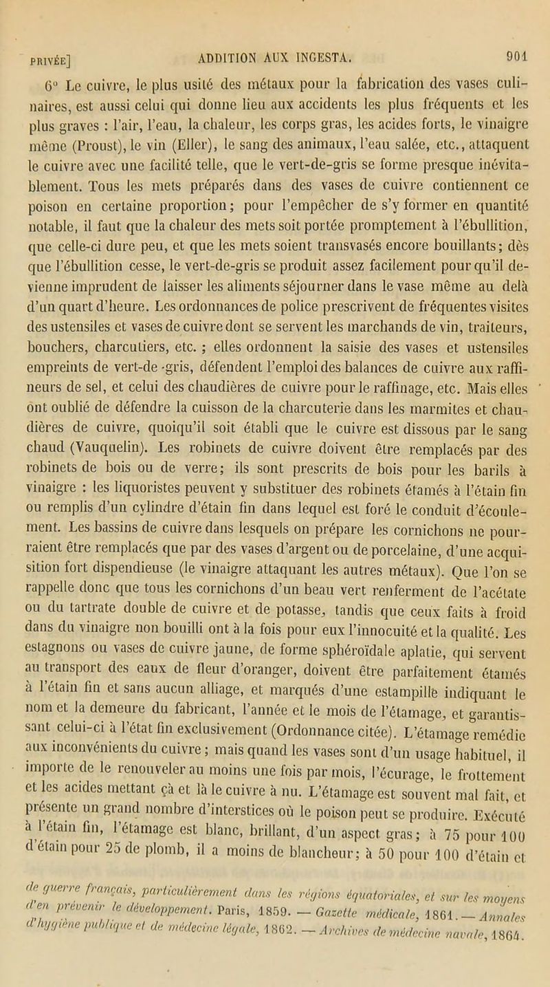 6° Le cuivre, le plus usité clés métaux pour la fabrication des vases culi- naires, est aussi celui qui donne lieu aux accidents les plus fréquents et les plus graves : l’air, l’eau, la chaleur, les corps gras, les acides forts, le vinaigre môme (Proust), le vin (Ellcr), le sang des animaux, l’eau salée, etc., attaquent le cuivre avec une facilité telle, que le vert-de-gris se forme presque inévita- blement. Tous les mets préparés dans des vases de cuivre contiennent ce poison en certaine proportion ; pour l’empêcher de s’y former en quantité notable, il faut que la chaleur des mets soit portée promptement à l’ébullition, que celle-ci dure peu, et que les mets soient transvasés encore bouillants; dès que l’ébullition cesse, le vert-de-gris se produit assez facilement pour qu’il de- vienne imprudent de laisser les aliments séjourner dans le vase même au delà d’un quart d’heure. Les ordonnances de police prescrivent de fréquentes visites des ustensiles et vases de cuivre dont se servent les marchands de vin, traiteurs, bouchers, charcutiers, etc. ; elles ordonnent la saisie des vases et ustensiles empreints de vert-de-gris, défendent l’emploi des balances de cuivre auxraffi- neurs de sel, et celui des chaudières de cuivre pour le raffinage, etc. Mais elles ont oublié de défendre la cuisson de la charcuterie dans les marmites et chau- dières de cuivre, quoiqu’il soit établi que le cuivre est dissous par le sang chaud (Vauquelin). Les robinets de cuivre doivent être remplacés par des robinets de bois ou de verre; ils sont prescrits de bois pour les barils à vinaigre ; les liquoristes peuvent y substituer des robinets éfamés à l’étain fin ou remplis d’un cylindre d’étain fin dans lequel esL foré le conduit d’écoule- ment. Les bassins de cuivre dans lesquels on prépare les cornichons ne pour- raient être remplacés que par des vases d’argent ou de porcelaine, d’une acqui- sition fort dispendieuse (le vinaigre attaquant les autres métaux). Que l’on se rappelle donc que tous les cornichons d’un beau vert renferment de l’acétate ou du tartrate double de cuivre et de potasse, tandis que ceux faits à froid dans du vinaigre non bouilli ont à la fois pour eux l’innocuité et la qualité. Les eslagnons ou vases de cuivre jaune, de forme sphéroïdale aplatie, qui servent au transport des eaux de fleur d’oranger, doivent être parfaitement étamés à l’étain fin et sans aucun alliage, et marqués d’une estampille indiquant le nom et la demeure du fabricant, l’année et le mois de l’étamage, et garantis- sant celui-ci à l’état fin exclusivement (Ordonnance citée). L’étamage remédie aux inconvénients du cuivre; mais quand les vases sont d’un usage habituel, il importe de le renouveler au moins une fois par mois, l’écurage, le frottement et les acides mettant çà et là le cuivre à nu. L’étamage est souvent mal fait, et présente un grand nombre d’interstices où le poison peut se produire. Exécuté à l’étain fin, l’étamage est blanc, brillant, d’un aspect gras; à 75 pour 100 d’étam pour 25 de plomb, il a moins de blancheur; à 50 pour 100 d’étain et cle (Juerre français, particulièrement clans les cl en prévenir le développement. Vans, 1859. (Phygiène publique et de médecine légale, 1862. régions équatoriales, et sur les moyens — Gazette médicale, 1861. — Annales — Archives de médecine navale, 1864.