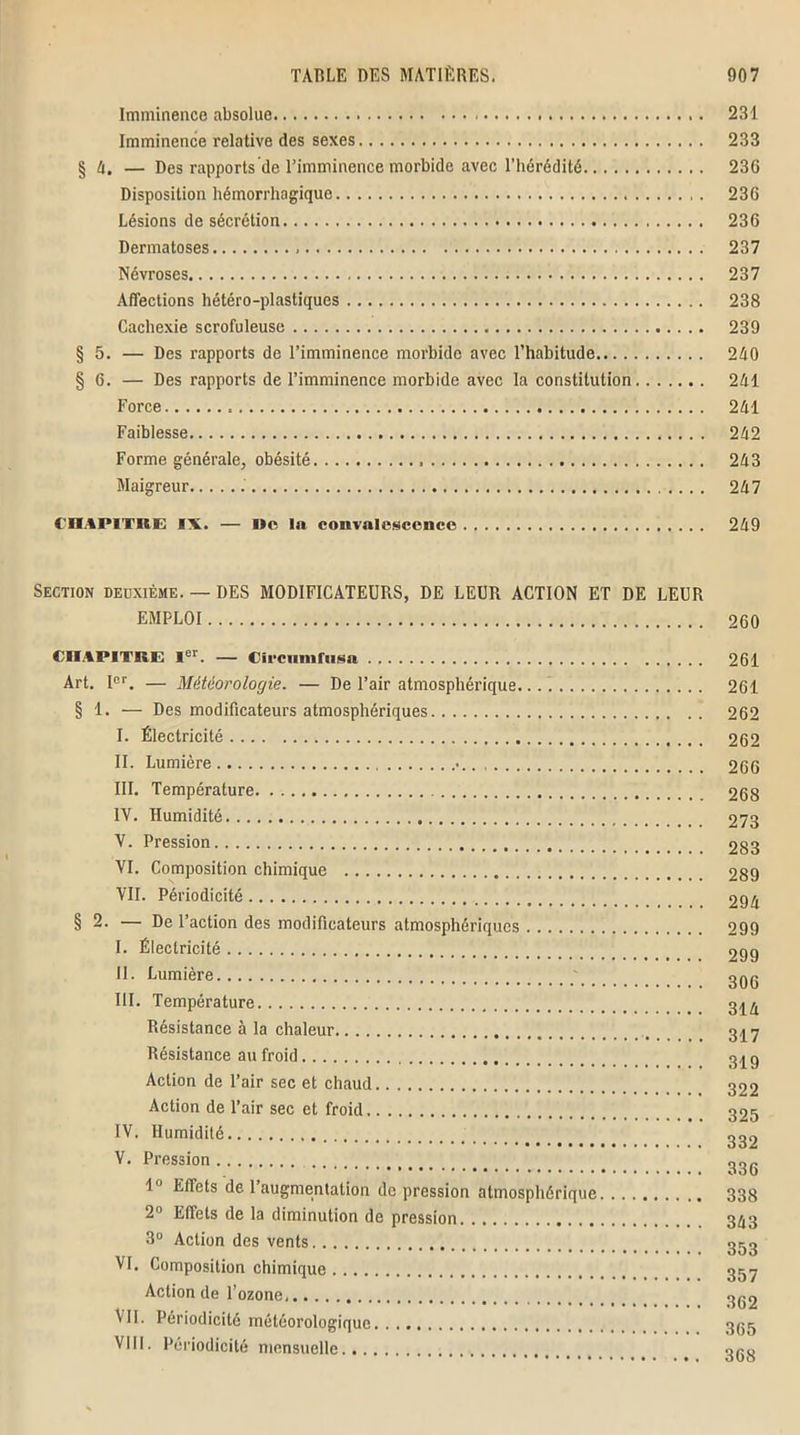 Imminence absolue 231 Imminence relative des sexes 233 § A. — Des rapports de l’imminence morbide avec l’hérédité 236 Disposition hémorrhagique 236 Lésions de sécrétion 236 Dermatoses , 237 Névroses 237 Affections hétéro-plastiques 238 Cachexie scrofuleuse 239 § 5. — Des rapports de l’imminence morbide avec l’habitude 240 § 6. — Des rapports de l’imminence morbide avec la constitution 241 Force 241 Faiblesse 242 Forme générale, obésité 243 Maigreur 247 CHAPITRE IX. — De In convalescence 249 Section deuxième. — DES MODIFICATEURS, DE LEUR ACTION ET DE LEUR EMPLOI 260 CHAPITRE Ier. — Circiunfnsa 261 Art. Ier. — Météorologie. — De l’air atmosphérique. 261 § 1. — Des modificateurs atmosphériques 262 I. Électricité 262 II. Lumière 266 III. Température 268 IV. Humidité 273 V. Pression 283 VI. Composition chimique 289 VII. Périodicité 294 § 2. — De l’action des modificateurs atmosphériques 299 I. Électricité 299 II. Lumière 3qq III. Température 3^ Résistance à la chaleur 317 Résistance au froid 3^g Action de l’air sec et chaud 322 Action de l’air sec et froid 325 IV. Humidité 2^2 V. Pression _ 23(. 1° Effets de l’augmentation de pression atmosphérique 338 2° Effets de la diminution de pression. 343 3° Action des vents 353 VI. Composition chimique 357 Action de l’ozone, 352 VII. Périodicité météorologique 355 VIII. Périodicité mensuelle or.o
