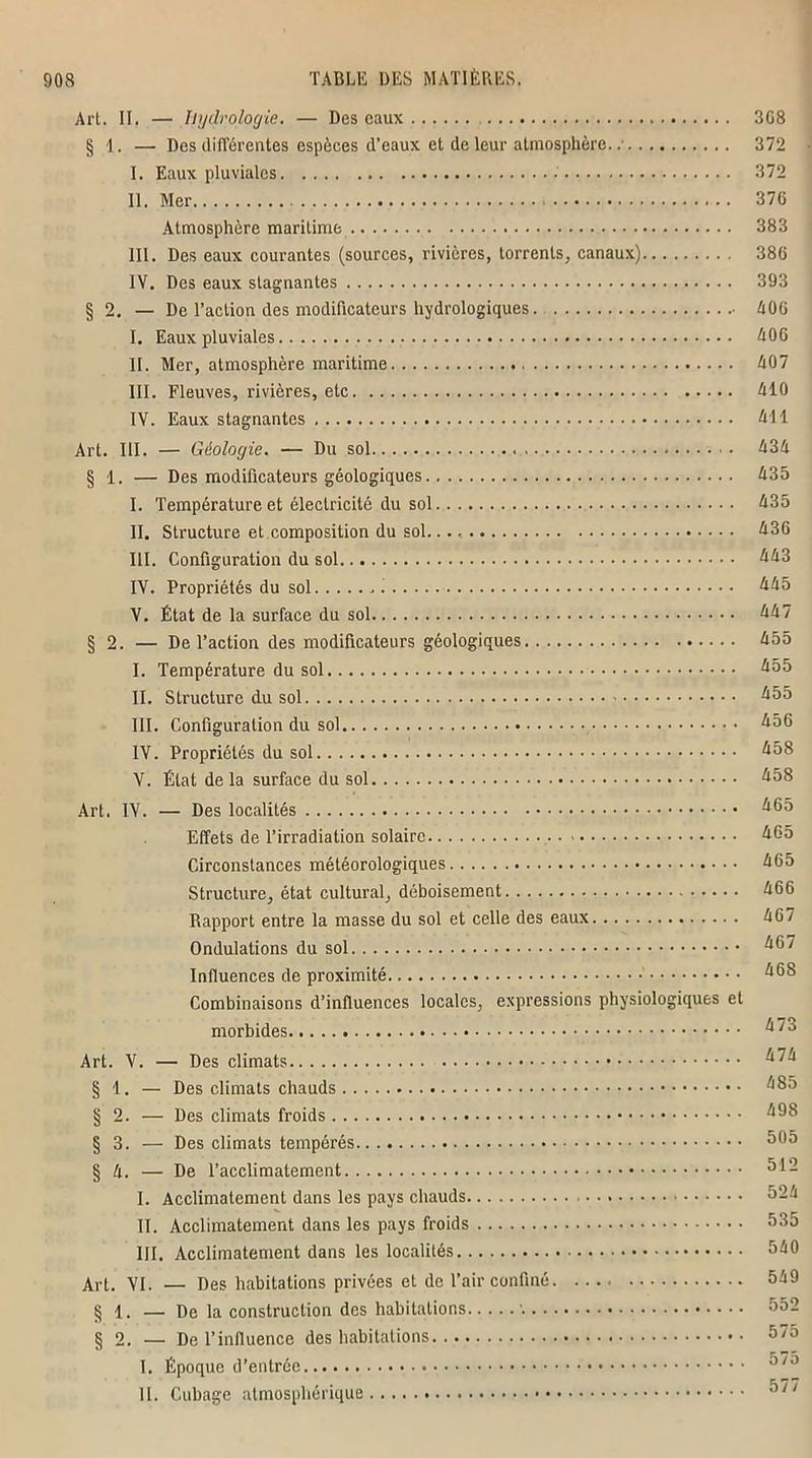 Art. II. — hydrologie. — Des eaux 368 § 1. — Des différentes espèces d’eaux et de leur atmosphère. 372 I. Eaux pluviales 372 II. Mer 370 Atmosphère maritime 383 III. Des eaux courantes (sources, rivières, torrents, canaux) 386 IV. Des eaux stagnantes 393 § 2. — De l’action des modificateurs hydrologiques. 406 I. Eaux pluviales 406 II. Mer, atmosphère maritime 407 III. Fleuves, rivières, etc 410 IV. Eaux stagnantes 411 Art. III. — Géologie. — Du sol 434 § 1. — Des modificateurs géologiques 435 I. Température et électricité du sol 435 II. Structure et composition du sol. 436 III. Configuration du sol 443 IV. Propriétés du sol 445 V. État de la surface du sol 447 § 2. — De l’action des modificateurs géologiques 455 I. Température du sol 455 II. Structure du sol 455 III. Configuration du sol 456 IV. Propriétés du sol 458 V. État delà surface du sol 458 Art. IV. — Des localités 465 Effets de l’irradiation solaire 465 Circonstances météorologiques 465 Structure, état cultural, déboisement 466 Rapport entre la masse du sol et celle des eaux 467 Ondulations du sol 467 Influences de proximité 468 Combinaisons d’influences locales, expressions physiologiques et morbides 47o Art. V. — Des climats 474 § 1. — Des climats chauds 485 § 2. — Des climats froids 498 § 3. — Des climats tempérés 505 § 4. — De l’acclimatement ^12 I. Acclimatement dans les pays chauds 324 II. Acclimatement dans les pays froids 335 III. Acclimatement dans les localités 540 Art. VI. — Des habitations privées et de l’air confiné 549 § 1. — De la construction des habitations 552 § 2. — De l’influence des habitations 575 I. Époque d’entrée 575 II. Cubage atmosphérique 57/