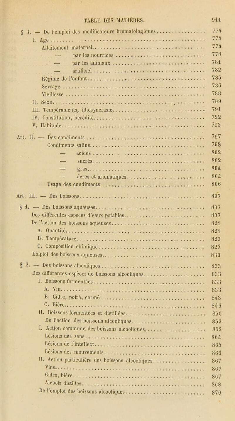 § 3. — De l’emploi des modificateurs bromatolog'iqucs, 774 I. Age 77A Allaitement maternel 774 — par les nourrices 778 — par les animaux 781 — artificiel 782 Régime de l’enfant 785 Sevrage 786 Vieillesse 788 II. Sexe 789 III. Tempéraments, idiosyncrasie 791 IV. Constitution, hérédité 792 V. Habitude 793 Art. II. — Des condiments 797 Condiments salins 798 — acides 802 — sucrés 802 — gras 804 — âcres et aromatiques 1 804 Usage des condiments 806 Art. III. ■— Des boissons 807 § 1. — Des boissons aqueuses 807 Des différentes espèces d’eaux potables 807 De l’action des boissons aqueuses ' 821 A. Quantité 821 B. Température 823 C. Composition chimique 827 Emploi des boissons aqueuses 830 § 2. — Des boissons alcooliques 833 Des différentes espèces de boissons alcooliques 833 I. Boissons fermentées 833 A. Vin 833 B. Cidre, poiré, cormé 843 C. Bière 846 II. Boissons fermentées et distillées. 850 De l’action des boissons alcooliques. 852 I. Action commune des boissons alcooliques 852 Lésions des sens 864 Lésions de l’intellect 864 Lésions des mouvements 866 II. Action particulière des boissons alcooliques. 867 Vir>s 867 Cidro, bière 867 Alcools distillés 868 De l’emploi dos boissons alcooliques 870